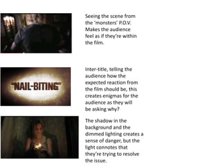 Seeing the scene from
the ‘monsters’ P.O.V.
Makes the audience
feel as if they’re within
the film.



Inter-title, telling the
audience how the
expected reaction from
the film should be, this
creates enigmas for the
audience as they will
be asking why?

The shadow in the
background and the
dimmed lighting creates a
sense of danger, but the
light connotes that
they’re trying to resolve
the issue.
 