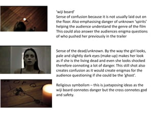 ‘wiji board’
Sense of confusion because it is not usually laid out on
the floor. Also emphasising danger of unknown ‘spirits’
helping the audience understand the genre of the film
This could also answer the audiences enigma questions
of who pushed her previously in the trailer


Sense of the dead/unknown. By the way the girl looks,
pale and slightly dark eyes (make-up) makes her look
as if she is the living dead and even she looks shocked
therefore connoting a lot of danger. This still shot also
creates confusion as it would create enigmas for the
audience questioning if she could be the ‘ghost’.

Religious symbolism – this is juxtaposing ideas as the
wiji board connotes danger but the cross connotes god
and safety.
 
