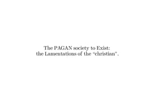 The PAGAN society to Exist:
the Lamentations of the “christian”.
 