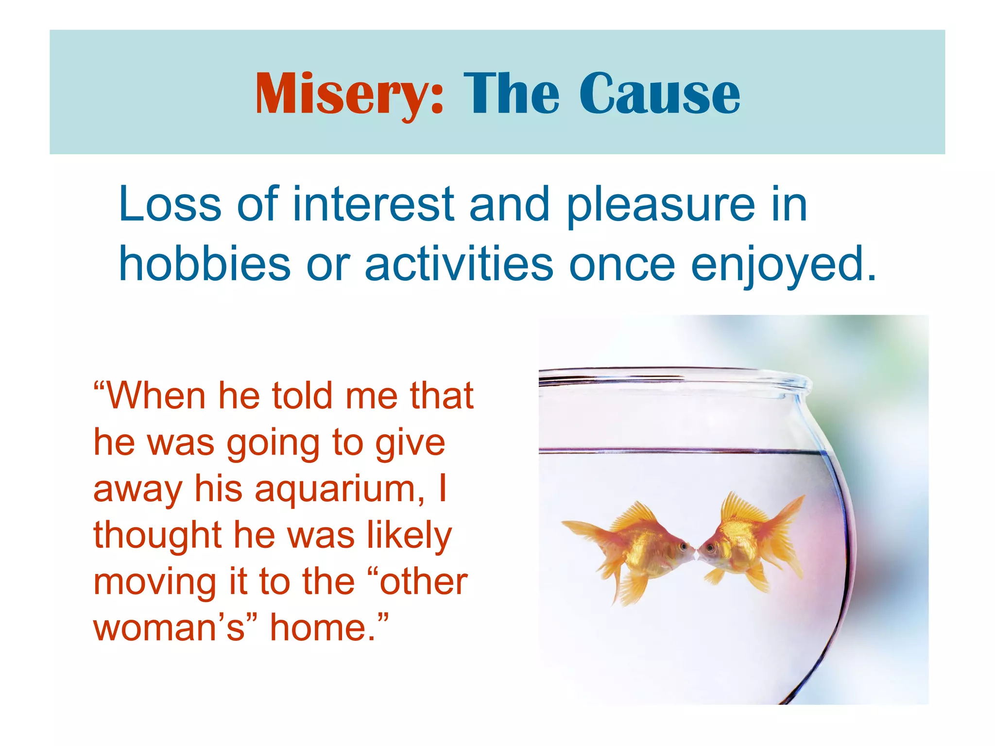 Misery:   The Cause Loss of interest and pleasure in hobbies or activities once enjoyed. “ When he told me that he was going to give away his aquarium, I thought he was likely moving it to the “other woman’s” home.” 