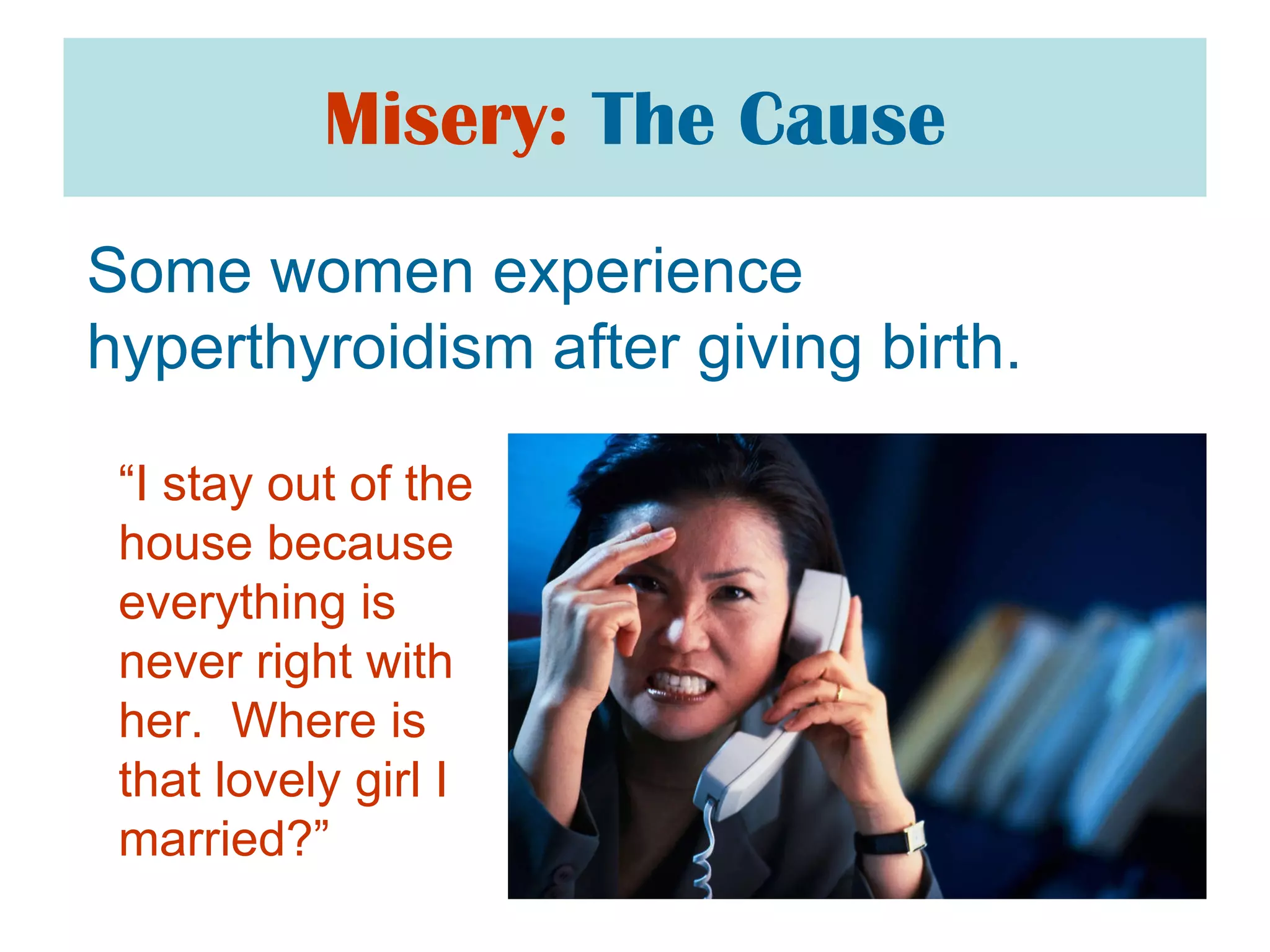 Misery:   The Cause Some women experience hyperthyroidism after giving birth. “ I stay out of the house because everything is never right with her.  Where is that lovely girl I married?”  