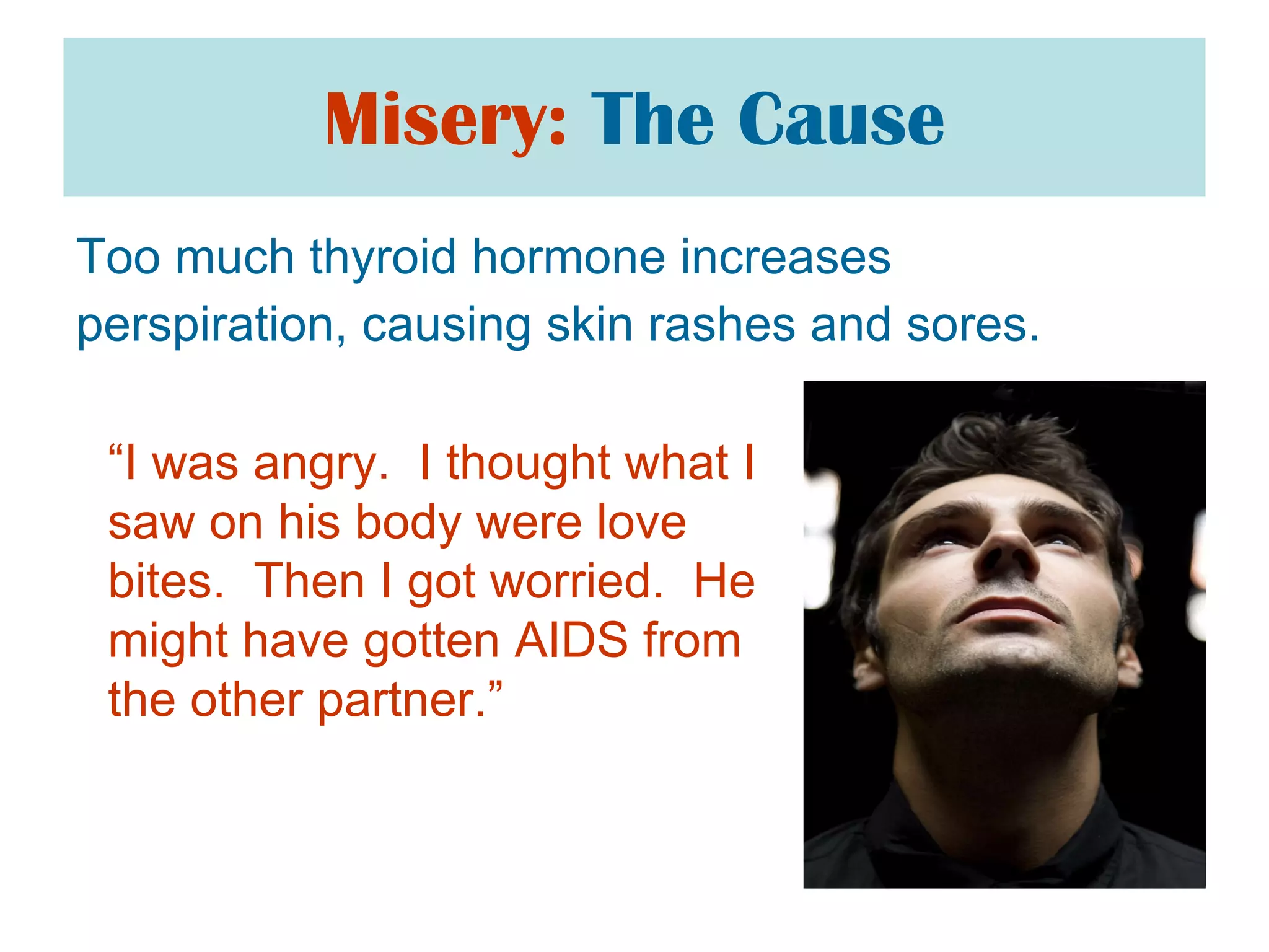 Misery:   The Cause Too much thyroid hormone increases  perspiration, causing skin rashes and sores.  “ I was angry.  I thought what I saw on his body were love bites.  Then I got worried.  He might have gotten AIDS from the other partner.”  