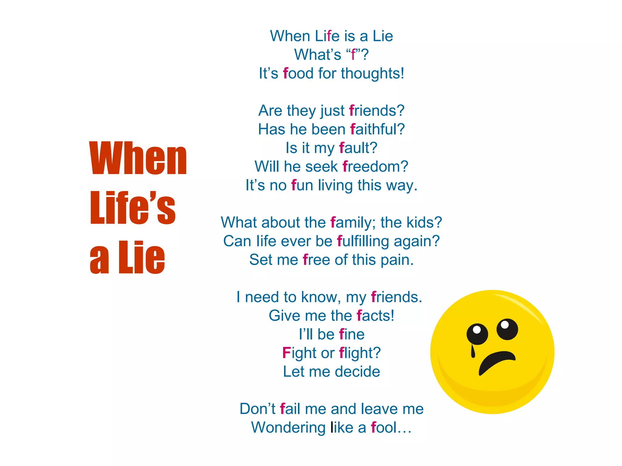 When Li f e is a Lie What’s “ f ”? It’s  f ood for thoughts! Are they just  f riends? Has he been  f aithful? Is it my  f ault? Will he seek   f reedom? It’s no   f un living this way. What about the  f amily; the kids? Can Iife ever be  f ulfilling again? Set me  f ree of this pain. I need to know, my  f riends.  Give me the  f acts! I’ll be  f ine F ight or  f light? Let me decide Don’t  f ail me and leave me Wondering  l ike a  f ool… When Life’s a Lie 