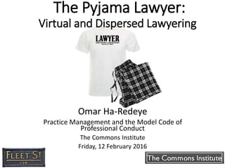 The Pyjama Lawyer:
Virtual and Dispersed Lawyering
Omar Ha-Redeye
Practice Management and the Model Code of
Professional Conduct
The Commons Institute
Friday, 12 February 2016
 