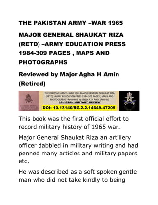 THE PAKISTAN ARMY –WAR 1965
MAJOR GENERAL SHAUKAT RIZA
(RETD) –ARMY EDUCATION PRESS
1984-309 PAGES , MAPS AND
PHOTOGRAPHS
Reviewed by Major Agha H Amin
(Retired)
This book was the first official effort to
record military history of 1965 war.
Major General Shaukat Riza an artillery
officer dabbled in military writing and had
penned many articles and military papers
etc.
He was described as a soft spoken gentle
man who did not take kindly to being
 