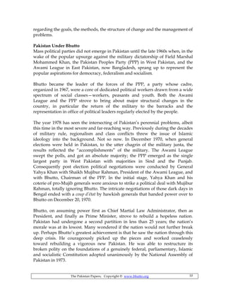 The Pakistan Papers; Copyright © www.bhutto.org 10
regarding the goals, the methods, the structure of change and the management of
problems.
Pakistan Under Bhutto
Mass political parties did not emerge in Pakistan until the late 1960s when, in the
wake of the popular upsurge against the military dictatorship of Field Marshal
Mohammed Khan, the Pakistan Peoples Party (PPP) in West Pakistan, and the
Awami League in East Pakistan, now Bangladesh, sprang up to represent the
popular aspirations for democracy, federalism and socialism.
Bhutto became the leader of the forces of the PPP, a party whose cadre,
organized in 1967, were a core of dedicated political workers drawn from a wide
spectrum of social classes—workers, peasants and youth. Both the Awami
League and the PPP strove to bring about major structural changes in the
country, in particular the return of the military to the barracks and the
representation in office of political leaders regularly elected by the people.
The year 1978 has seen the intersecting of Pakistan’s perennial problems, albeit
this time in the most severe and far-reaching way. Previously during the decades
of military rule, regionalism and class conflicts threw the issue of Islamic
ideology into the background. Not so now. In December 1970, when general
elections were held in Pakistan, to the utter chagrin of the military junta, the
results reflected the “accomplishments” of the military. The Awami League
swept the polls, and got an absolute majority; the PPP emerged as the single
largest party in West Pakistan with majorities in Sind and the Punjab.
Consequently post election political negotiations were conducted by General
Yahya Khan with Shaikh Mujibur Rahman, President of the Awami League, and
with Bhutto, Chairman of the PPP. In the initial stage, Yahya Khan and his
coterie of pro-Mujib generals were anxious to strike a political deal with Mujibur
Rahman, totally ignoring Bhutto. The intricate negotiations of those dark days in
Bengal ended with a coup d’état by hawkish generals that handed power over to
Bhutto on December 20, 1970.
Bhutto, on assuming power first as Chief Martial Law Administrator, then as
President, and finally as Prime Minister, strove to rebuild a hopeless nation.
Pakistan had undergone a second partition in less than 25 years; the nation’s
morale was at its lowest. Many wondered if the nation would not further break
up. Perhaps Bhutto’s greatest achievement is that he saw the nation through this
deep crisis. He courageously picked up the pieces and worked ceaselessly
toward rebuilding a vigorous new Pakistan. He was able to restructure its
broken polity on the foundations of a genuinely federal, parliamentary, Islamic
and socialistic Constitution adopted unanimously by the National Assembly of
Pakistan in 1973.
 