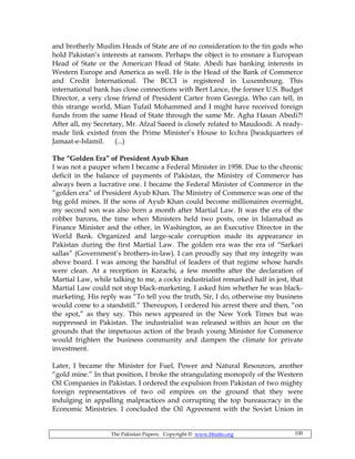 The Pakistan Papers; Copyright © www.bhutto.org 100
and brotherly Muslim Heads of State are of no consideration to the tin gods who
hold Pakistan’s interests at ransom. Perhaps the object is to ensnare a European
Head of State or the American Head of State. Abedi has banking interests in
Western Europe and America as well. He is the Head of the Bank of Commerce
and Credit International. The BCCI is registered in Luxembourg. This
international bank has close connections with Bert Lance, the former U.S. Budget
Director, a very close friend of President Carter from Georgia. Who can tell, in
this strange world, Mian Tufail Mohammed and I might have received foreign
funds from the same Head of State through the same Mr. Agha Hasan Abedi?!
After all, my Secretary, Mr. Afzal Saeed is closely related to Maudoodi. A ready-
made link existed from the Prime Minister’s House to Icchra [headquarters of
Jamaat-e-Islamil. (...)
The “Golden Era” of President Ayub Khan
I was not a pauper when I became a Federal Minister in 1958. Due to the chronic
deficit in the balance of payments of Pakistan, the Ministry of Commerce has
always been a lucrative one. I became the Federal Minister of Commerce in the
“golden era” of President Ayub Khan. The Ministry of Commerce was one of the
big gold mines. If the sons of Ayub Khan could become millionaires overnight,
my second son was also born a month after Martial Law. It was the era of the
robber barons, the time when Ministers held two posts, one in Islamabad as
Finance Minister and the other, in Washington, as an Executive Director in the
World Bank. Organized and large-scale corruption made its appearance in
Pakistan during the first Martial Law. The golden era was the era of “Sarkari
sallas” (Government’s brothers-in-law). I can proudly say that my integrity was
above board. I was among the handful of leaders of that regime whose hands
were clean. At a reception in Karachi, a few months after the declaration of
Martial Law, while talking to me, a cocky industrialist remarked half in jest, that
Martial Law could not stop black-marketing. I asked him whether he was black-
marketing. His reply was “To tell you the truth, Sir, I do, otherwise my business
would come to a standstill.” Thereupon, I ordered his arrest there and then, “on
the spot,” as they say. This news appeared in the New York Times but was
suppressed in Pakistan. The industrialist was released within an hour on the
grounds that the impetuous action of the brash young Minister for Commerce
would frighten the business community and dampen the climate for private
investment.
Later, I became the Minister for Fuel, Power and Natural Resources, another
“gold mine.” In that position, I broke the strangulating monopoly of the Western
Oil Companies in Pakistan. I ordered the expulsion from Pakistan of two mighty
foreign representatives of two oil empires on the ground that they were
indulging in appalling malpractices and corrupting the top bureaucracy in the
Economic Ministries. I concluded the Oil Agreement with the Soviet Union in
 