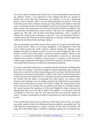 The Pakistan Papers; Copyright © www.bhutto.org 104
Yet even in that convoluted and closed court, I was not permitted to put forward
my defense. Orally, I was informed in Kot Lakhpat Jail that my request to
address the Court after the Prosecution was rejected. I was not a practicing
lawyer. From 9 January 1978 I was not being defended by lawyers. I had not
heard the prosecution witnesses during my long illness and absence from the
court. I had been insulted and humiliated by the Court during the open trial for
three months. The prosecution case had received the full blast of publicity. The
trial had been converted into a secret conclave. The dice was completely loaded
against me. But still, with all those harrowing handicaps, when I sought to
address the closed Court in defense of my life, I was not permitted because I
wanted to hear the Prosecution before replying as a layman, without legal notes,
without the aid of law books and legal rulings.
This pre-eminently reasonable request, this request for rough and ready justice
was turned down. What is an ex parte judgment, if the judgment of the trial
Court which awards the death sentence without hearing the defense of the
illegally described “principal accused” is not an ex parte judgment? This is the
extent to which I have been made a victim of criminal injustices. Where in the
world is it considered intolerable and insufferable to prevent an individual
charged with murder to address a closed court as a laymen on his innocence
without legal preparation and legal Counsel? My request to be heard in Camera
was turned down because it would have amounted to publicity.
It is a lie to state that I did not try to cooperate with the trial bench. Nothing short
of my life was at stake. I had sense enough to extend cooperation and courtesy to
those who would tell me that I should hang until I am dead. But the trial bench
wanted me to prostrate myself before it. This is why I had to tell the bench that I
would not crawl and cringe before it. A Muslim can only prostrate himself before
his Creator. But the bench, in particular the Chief Justice, was always rude,
abrasive and insulting to me. In striking contrast, the Chief Justice was kindness
itself to the confessing co-accused. He smiled at them. He enjoyed their rustic
sense of humor at my expense. He was patient with them in a fatherly fashion.
He would translate the question in Urdu and Punjabi for them whenever he
thought that they were not able to follow the English. I was favored with the
commands to “shut up,” “get up” and “take this man away until he regains his
senses.” In these circumstances, to talk of cooperation is to ask for the patience of
a saint.
It was not that the trial Court was oblivious of the basic norms of law, nor that it
was really unable to follow the difference between publicity and public trial. The
Chief Election Commissioner is acutely conscious of the value of publicity. On
page 145 of the White Paper, a rebuke is registered against my Government for
 