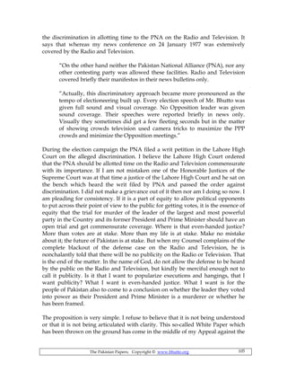 The Pakistan Papers; Copyright © www.bhutto.org 105
the discrimination in allotting time to the PNA on the Radio and Television. It
says that whereas my news conference on 24 January 1977 was extensively
covered by the Radio and Television.
“On the other hand neither the Pakistan National Alliance (PNA), nor any
other contesting party was allowed these facilities. Radio and Television
covered briefly their manifestos in their news bulletins only.
“Actually, this discriminatory approach became more pronounced as the
tempo of electioneering built up. Every election speech of Mr. Bhutto was
given full sound and visual coverage. No Opposition leader was given
sound coverage. Their speeches were reported briefly in news only.
Visually they sometimes did get a few fleeting seconds but in the matter
of showing crowds television used camera tricks to maximize the PPP
crowds and minimize the Opposition meetings.”
During the election campaign the PNA filed a writ petition in the Lahore High
Court on the alleged discrimination. I believe the Lahore High Court ordered
that the PNA should be allotted time on the Radio and Television commensurate
with its importance. If I am not mistaken one of the Honorable Justices of the
Supreme Court was at that time a justice of the Lahore High Court and he sat on
the bench which heard the writ filed by PNA and passed the order against
discrimination. I did not make a grievance out of it then nor am I doing so now. I
am pleading for consistency. If it is a part of equity to allow political opponents
to put across their point of view to the public for getting votes, it is the essence of
equity that the trial for murder of the leader of the largest and most powerful
party in the Country and its former President and Prime Minister should have an
open trial and get commensurate coverage. Where is that even-handed justice?
More than votes are at stake. More than my life is at stake. Make no mistake
about it; the future of Pakistan is at stake. But when my Counsel complains of the
complete blackout of the defense case on the Radio and Television, he is
nonchalantly told that there will be no publicity on the Radio or Television. That
is the end of the matter. In the name of God, do not allow the defense to be heard
by the public on the Radio and Television, but kindly be merciful enough not to
call it publicity. Is it that I want to popularize executions and hangings, that I
want publicity? What I want is even-handed justice. What I want is for the
people of Pakistan also to come to a conclusion on whether the leader they voted
into power as their President and Prime Minister is a murderer or whether he
has been framed.
The proposition is very simple. I refuse to believe that it is not being understood
or that it is not being articulated with clarity. This so-called White Paper which
has been thrown on the ground has come in the middle of my Appeal against the
 