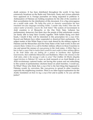 The Pakistan Papers; Copyright © www.bhutto.org 106
death sentence. It has been distributed throughout the world. It has been
extensively broadcast on the Radio and Television. Nasty and vicious editorials
have appeared on it. Foreign journalists are being requested to publicize it.
Ambassadors of Pakistan are holding receptions for the elite of the countries of
their accreditation for the distribution of this document. It is a big extravaganza
on a world wide scale. The bulky blue print on character assassination has been
translated into four languages including Arabic. I wonder why Arabic? How does the
subject matter of elections concern the Arab States? The system of Government in
Arab countries is of Monarchy or the One Party State. Lebanon has
parliamentary democracy but these days the people of that unfortunate country
are barely able to keep their Country together. With bullets flying over their
heads, I doubt if they will be interested in this prescription for a coup d’état.
Kuwait and Bahrain have either suspended or dissolved their parliaments. The
subject matter of this White Paper is not a task shared by the military regime of
Pakistan and the Monarchies and One Party States of the Arab world. It does not
concern them. Unless it is a call to brother military officers in those Countries to
rise and spread the menace of coup-gemony in the Arab states. A White Paper on
how to have a coup d’état in twelve hours would be most useful to those military officers
in the Arab States who are looking for a pretext to overthrow their legitimate
Governments, their established Monarchies and Sheikhdoms. What is the relevance to the
Arab states, what is the message it seeks to carry? That Zulfikar Ali Bhutto allegedly
rigged elections in Pakistan! If I were an Arab monarch or an Arab Sheikh or an
Arab revolutionary national leader, not having this system and not subscribing
to this system of parliamentary elections based on adult franchise, I would say,
So What? Those who think that a coup d’état is the best thing that happened to
Pakistan would, by conviction, like coup-gemony to spread to other countries,
especially the neighboring countries. There is no other logical explanation for the
Arabic translation on how to rig a coup d’état and to justify it. So you call this
justice?
 
