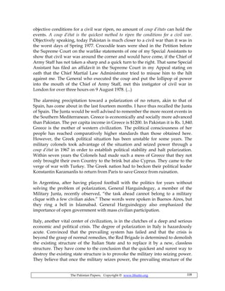 The Pakistan Papers; Copyright © www.bhutto.org 108
objective conditions for a civil war ripen, no amount of coup d’états can hold the
events. A coup d’état is the quickest method to ripen the conditions for a civil war.
Objectively speaking, today Pakistan is much closer to a civil war than it was in
the worst days of Spring 1977. Crocodile tears were shed in the Petition before
the Supreme Court on the warlike statements of one of my Special Assistants to
show that civil war was around the corner and would have come, if the Chief of
Army Staff has not taken a sharp and a quick turn to the right. That same Special
Assistant has filed an affidavit in the Supreme Court in my Appeal stating on
oath that the Chief Martial Law Administrator tried to misuse him to the hilt
against me. The General who executed the coup and put the lollipop of power
into the mouth of the Chief of Army Staff, met this instigator of civil war in
London for over three hours on 9 August 1978. (...)
The alarming precipitation toward a polarization of no return, akin to that of
Spain, has come about in the last fourteen months. I have thus recalled the Junta
of Spain. The Junta would be well advised to remember the more recent events in
the Southern Mediterranean. Greece is economically and socially more advanced
than Pakistan. The per capita income in Greece is $1200. In Pakistan it is Rs. 1,840.
Greece is the mother of western civilization. The political consciousness of her
people has reached comparatively higher standards than those obtained here.
However, the Greek political situation has been unstable for some years. The
military colonels took advantage of the situation and seized power through a
coup d’état in 1967 in order to establish political stability and halt polarization.
Within seven years the Colonels had made such a mess of Greece that they not
only brought their own Country to the brink but also Cyprus. They came to the
verge of war with Turkey. The Greek nation had to beckon their political leader
Konstantin Karamanlis to return from Paris to save Greece from ruination.
In Argentina, after having played football with the politics for years without
solving the problem of polarization, General Harguindeguy, a member of the
Military Junta, recently observed, “the task ahead cannot belong to a military
clique with a few civilian aides.” These words were spoken in Buenos Aires, but
they ring a bell in Islamabad. General Harguindeguy also emphasized the
importance of open government with mass civilian participation.
Italy, another vital center of civilization, is in the clutches of a deep and serious
economic and political crisis. The degree of polarization in Italy is hazardously
acute. Convinced that the prevailing system has failed and that the crisis is
beyond the grasp of normal remedies, the Red Brigade is determined to demolish
the existing structure of the Italian State and to replace it by a new, classless
structure. They have come to the conclusion that the quickest and surest way to
destroy the existing state structure is to provoke the military into seizing power.
They believe that once the military seizes power, the prevailing structure of the
 