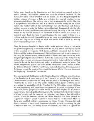 The Pakistan Papers; Copyright © www.bhutto.org 109
Italian state, based on the Constitution and the institutions enacted under it,
would collapse. They further contend that once the pillars of the State fall, the
exploitative state would crumble with its pillars. The Red Brigade regard the
military seizure of power in Italy as a solution, the kind of solution we are
witnessing in Pakistan. The military elite of Italy is aware of the pitfalls. The elite
is exceptionally well-educated and it is familiar with the history of the Italian
nation. The military elite of Italy cannot forget that after his final and decisive
military success to unite the Italian nation, Garibaldi disappeared into the hills
with his wife Anna, and left the task of consolidating the unity of the new Italian
nation to the skillful politician of Piedmont, Count Camillo di Cavour. If a
hundred years back the task of consolidating the new unity of Italy was a
political task, the Armed Forces of Italy are not going to respond to the invitation
of the Red Brigade in a hurry to break the Italian State in 1978 by military
intervention in the politics of Italy.
After the Russian Revolution, Lenin had to make sedulous efforts to concretize
the political supremacy of the Party over the military. Stalin was equally aware
of this essential pre-requisite. Both Lenin and Stalin stipulated that the Soviet
State would be perilously endangered if the military asserted its supremacy over
the Party, or, in other words, over the political control and direction of the State.
The principle of political ascendancy, that is, the ascendancy of the Party over the
military, has been an uncompromising and consistent feature of the Soviet State
from the day of the Revolution until today. It will remain so in the future. One
means progress and power. The other means conflict and chaos. As late as 1957,
the Defense Minister of the Soviet Union, Marshall Zhukhov, the conqueror of
Berlin and one of the greatest Generals of the Second World War, was dismissed
for displaying “Bonapartist” tendencies.
The same principle holds good in the Peoples Republic of China since the dawn
of the Revolution. It must hold good for China and her people. If the military in
China assumed control over the Party and the political leadership, China would
return to the old times of the War Lords. The 800 million people of China are not
kept united by Martial Law Order Number 12. The 800 million people of China
are not progressing and becoming more powerful by public whippings. China
and the Chinese people have been taken to pristine heights by its political
leadeship and through political motivation. The political factor is the inspiration
of China’s unity and the cause of the voluntary sacrifices of her 800 million
people. When the Defense Minister of China, Marshall Lin Piao, plotted his
“Operation Fairplay” called “Outline of Project 571” to kill Chairman Mao Tse
Tung and establish military ascendancy in China, Premier Chou-en-Lai took
direct command of the Armed Forces and played a key role in crushing the plot
of Marshall Lin Piao. The timely action by Premier Chou-en-Lai to uphold the
 