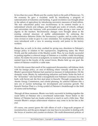 The Pakistan Papers; Copyright © www.bhutto.org 11
In less than two years, Bhutto put the country back on the path of Democracy. To
the economy he gave a socialistic mold by introducing a program of
nationalization of industries and banking. A great revolution was brought about
in the sphere of agriculture by introducing successive measures of land reform.
The new educational policy was revolutionary in its content insofar as it
nationalized schools and colleges, and brought pay scales of schools, colleges
and universities into harmony with government scales giving a new sense of
dignity to the teachers. Revolutionary changes were brought about in the
existing colonial structure of public administration by enforcing the
Administrative Reforms Order; the bureaucracy’s grades, and its scales of pay
were revised in order to give it a new orientation. Far reaching Labor Reforms
were introduced with a view to assuring security and justice to the factory
workers.
Bhutto has, as well, to be duly credited for giving new directions to Pakistan’s
foreign policy in relation to the superpowers, neighboring states, the Third
World, and the unification of the Muslim world. Thus, he was finally successful
in putting together a coherent image of Pakistan as a credible, viable developing
nation. No matter his errors in judgment, no matter his deep-seated and perhaps
mislaid trust in the loyalty of the armed forces, Bhutto held up one goal: the
nation of Pakistan would be a viable state.
It is for this reason that much of his suppressed documentary self-defense deals
with his foreign policy, an area of thinking where virtually until the day of
Bhutto’s government Pakistan had asserted no measure of independence. On the
domestic scene, Bhutto, by nationalizing industries and banks, broke the back of
the “22 families” who had held a stranglehold over Pakistan’s economy; he even
built, with Soviet aid, the first steel plant in Karachi. Through reorganizing the
Atomic Energy Commission, and careful planning, he ushered Pakistan into a
new era of nuclear technology for development and economic growth. The
Karachi Nuclear Plant is a living symbol of Pakistan’s breakthrough in the field
of science and technology.
Through all these measures, Bhutto was fairly successful in knitting together the
social fabric of Pakistan into a reverberant nation-state. Never before in the
history of Pakistan had any leader achieved so much in such a little time. That
remains Bhutto’s unique achievement whatever may come to be his fate in the
end.
Of course, one cannot ignore the side effects of such a large-scale program of
reconstruction, and the grave dangers one may have to encounter in dealing with
the forces of reaction and counter-revolution. His multi-dimensional policies of
 