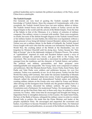 The Pakistan Papers; Copyright © www.bhutto.org 110
political leadership and to maintain the political ascendancy of the Party, saved
China from a catastrophe.
The Turkish Example
Our Generals are very fond of quoting the Turkish example with little
knowledge of Turkish history. Since the conquest of Constantinople, with a few
exceptions, the Turkish Armed Forces have not seen military defeat or failure.
The Turkish Armed Forces and the military leaders of Turkey carved out the
largest Empire in the world until the advent of the British Empire. From the time
of the Seljuks to that of the Ottomans, it is a history of centuries of military
conquests. One military victory is crowned with another. There were exceptions,
no doubt, but none of the defeats brought disgrace to the Turkish Armed Forces
or her military leaders. In some battles, the whole force was liquidated, without a
single prisoner of war being left behind. General Mustafa’s defeat at the gates of
Vienna was not a military defeat. In the Battle of Gallipolli, the Turkish Armed
Forces fought with such valor that the outcome was immaterial. During the First
World War, the crushing defeat of the British at the Dardanelles, was not
forgotten by Winston Churchill until his dying days. Turkey became the “Sick
Man of Europe” due to the diplomatic intrigues of Western Powers. The system
of “capitulations” imposed on weak and decadent Sultans caused a wave of
repulsion amongst the patriotic forces, and gave birth to the Young Turk
movement. This movement was basically a movement for political reform and
emerged from the traditions and the character of Turkish history and politics.
The political and military personalities and their purposes were
indistinguishable and inseparable. The Young Turks were composed of soldiers
and politicians. Men like Mustafa Kemal Pasha, Anwer Pasha, Ismet Pasha, Rauf
Pasha and Talat Pasha were soldiers and politicians because, for over five
centuries, Turkey was constantly at war. As an Axis power, Turkey lost the First
World War along with Germany. But under the dynamic leadership of Mustafa
Kemal Pasha, Turkey converted defeat into victory. Under his gallant leadership,
Attaturk rallied the defeated and dismembered Turkish nation and inflicted
crushing military defeats on the Greeks who were aided by France and Britain.
After driving out the foreigners from Turkish soil, the greatest military hero of a
great military nation, discarded his military uniform. He gave Turkey a
Constitution and a Parliament. He modernized Turkey. He emancipated women.
Attaturk set up the One-Party State and, in those early days, he ordered a mixed
economy for Turkey. After some time he encouraged and brought into being an
Opposition Party to strengthen democracy in his Country. He made Ismet Pasha,
the hero of the Battle of Innanu, relinquish his military career in order to commit
himself fully to politics. He made him the Prime Minister and leader of the
peoples republican Party. He encouraged and supported the economist and
banker, Ceyal Bayer to become President of the Democratic Party. For historical
reasons and with proud justification, on account of the brilliant contributions, the
 
