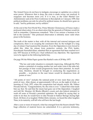 The Pakistan Papers; Copyright © www.bhutto.org 112
The Armed Forces do not have to instigate, encourage or capitalize on a crisis to
seize power. Whenever that is done, the crisis is made worse, not resolved. It
reappears and becomes more evil. If it is true, as the Chief Martial Law
Administrator said at his Press Conference in Rawalpindi on 1 January 1978, that
political problems can only be solved by political means, he should have gone on
to add, “and by politicians, not by soldiers.”
At the end of the First World War, Prime Minister Clemenceau of France made a
profound observation. It is an observation that the generals of Pakistan would do
well to remember. Clemenceau remarked: “War is too serious a business to be
left to the Generals.” This profound observation is infinitely more valid when
peace is the business.
The truth of the matter is that, with all the internal and external intrigues and
conspiracies, there is no escaping the conclusion that, by the twilight of a long
day of ordeal, I had mastered the situation. Even the Opposition is now forced to
admit this. After his release from protective custody, the PNA leader,
Nawabzada Nasrullah Khan, admitted that an agreement had been reached on 4
July 1977 because at 10:30 p.m. I had withdrawn my objections. The Agreement
was to be signed on the following fateful day.
On page 391 the White Paper quotes Rao Rashid’s note of 29 May 1977:
“The law and order situation is constantly improving. Although the PNA
retains a potential of creating another law and order crisis if the talks fail,
but passage of time would progressively lessen their potential. As much
time, therefore, should be brought in conducting the negotiations as
possible ... re-election in the near future would be disastrous from all
points of view.”
“All points of view” includes the national point of view more than any other
point of view. After dinner, at approximately 1:20 a.m. on the night of 4 July, or
morning of 5 July 1977, when the conspirators had already struck, Mr. Hafeez
Pirzada told me, “Congratulations, Sir, the crisis is over.” I asked him what made
him say that. He said that the steam had gone out of the Opposition. I laughed
and told Mr. Mumtaz Ali Bhutto (Bhutto’s cousin and also federal minister) to
wash off some of Pirzada’s perennial optimism. He replied by saying that, in
order to do that, he would have to take Pirzada to Sukkur Barrage during high
flood. All three of us laughed. Within thirty minutes, we heard the other laughter.
Time, in its maturity, will tell who will have the last laugh.
After a year or more of research, what has emerged from the bizarre details? This
huge collection of material leaves me untarnished. It is a perverse testimony,
 