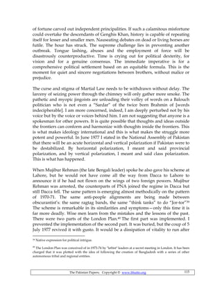 The Pakistan Papers; Copyright © www.bhutto.org 115
of fortune carved out independent principalities. If such a calamitous misfortune
could overtake the descendants of Genghis Khan, history is capable of repeating
itself for lesser and smaller men. Nauseating debates on dead or living horses are
futile. The hour has struck. The supreme challenge lies in preventing another
outbreak. Tongue lashing, abuses and the employment of force will be
disastrously counterproductive. Time is crying out for political dexterity, for
vision and for a genuine consensus. The immediate imperative is for a
comprehensive political settlement based on an equitable formula. This is the
moment for quiet and sincere negotiations between brothers, without malice or
prejudice.
The curse and stigma of Martial Law needs to be withdrawn without delay. The
larceny of seizing power through the chimney will only gather more smoke. The
pathetic and myopic jingoists are unloading their volley of words on a Balouch
politician who is not even a “Sardar” of the twice born Brahmin of [words
indecipherable]. I am more concerned, indeed, I am deeply perturbed not by his
voice but by the voice or voices behind him. I am not suggesting that anyone is a
spokesman for other powers. It is quite possible that thoughts and ideas outside
the frontiers can conform and harmonize with thoughts inside the frontiers. This
is what makes ideology international and this is what makes the struggle more
potent and powerful. In June 1977 I stated in the National Assembly of Pakistan
that there will be an acute horizontal and vertical polarization if Pakistan were to
be destabilized. By horizontal polarization, I meant and said provincial
polarization, and by vertical polarization, I meant and said class polarization.
This is what has happened.
When Mujibur Rehman (the late Bengali leader) spoke he also gave his scheme at
Lahore, but he would not have come all the way from Dacca to Lahore to
announce it if he had not flown on the wings of two foreign powers. Mujibur
Rehman was arrested, the counterparts of PNA joined the regime in Dacca but
still Dacca fell. The same pattern is emerging almost methodically on the pattern
of 1970-71. The same anti-people alignments are being made between
obscurantist’s: the same ragtag bands, the same “think tanks” to do “Jor-tor”39
The scheme is remarkable in its similarities and symptoms—only this time it is
far more deadly. Wise men learn from the mistakes and the lessons of the past.
There were two parts of the London Plan.40 The first part was implemented. I
prevented the implementation of the second part. It was buried, but the coup of 5
July 1977 revived it with gusto. It would be a dissipation of vitality to run after
39 Native expression for political intrigue.
40
The London Plan was conceived of in 1973-74 by "leftist" leaders at a secret meeting in London. It has been
charged that it was plotted with the idea of following the creation of Bangladesh with a series of other
autonomous tribal and regional entities.
 