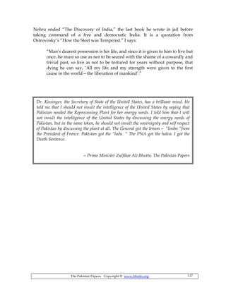The Pakistan Papers; Copyright © www.bhutto.org 117
Dr. Kissinger, the Secretary of State of the United States, has a brilliant mind. He
told me that I should not insult the intelligence of the United States by saying that
Pakistan needed the Reprocessing Plant for her energy needs. I told him that I will
not insult the intelligence of the United States by discussing the energy needs of
Pakistan, but in the same token, he should not insult the sovereignty and self respect
of Pakistan by discussing the plant at all. The General got the lemon— “limbo “from
the President of France. Pakistan got the “ladu. “ The PNA got the halva. I got the
Death Sentence.
—Prime Minister Zulfikar Ali Bhutto, The Pakistan Papers
Nehru ended “The Discovery of India,” the last book he wrote in jail before
taking command of a free and democratic India. It is a quotation from
Ostrovosky’s “How the Steel was Tempered.” I says:
“Man’s dearest possession is his life, and since it is given to him to live but
once, he must so use as not to be seared with the shame of a cowardly and
trivial past, so live as not to be tortured for years without purpose, that
dying he can say, ‘All my life and my strength were given to the first
cause in the world—the liberation of mankind’.”
 