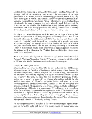 The Pakistan Papers; Copyright © www.bhutto.org 13
Muslim clerics, stirring up a demand for the Nizam-i-Mustafa. Obviously, the
strategic goal of the movement was to force the overthrow of the legal
government of Mr. Bhutto, to install a reactionary government, but tactically they
raised the slogans of Nizam-i-Mustafa as a veneer for preserving the social and
economic values of their own classes. Nizam-i-Mustafa was never clearly defined,
intentionally, in order to conceal the underlying doctrinal differences of the
‘Ulama of various schools. The Pakistani economy suffered grave monetary
fluctuations and black money pressures, and finally, ambassadors of friendly
Arab states, primarily Saudi Arabia, began mediation to bring peace.
On July 4, 1977 when Bhutto and the PNA were on the verge of settling their
electoral disagreements at the bargaining table, the military struck. Chief of Staff
General Mohammed Zia-ul Haq suspended the Constitution, took Bhutto under
“protective custody,” and declared the beginning of a grossly misnamed
“Operation Fairplay.” In 90 days, the General announced, elections would be
held, and the winner would take all with the army returning to the barracks.
Today, 16 months later, Bhutto is still under arrest in appalling prison conditions,
the military is still in office, and the PNA is a shambles, backbiting having taken
its toll on its fragile unity.
What is the junta’s case against the constitutionally elected Prime Minister of
Pakistan? What was “Operation Fairplay?” These are two questions in the minds
of all those who fear for Pakistan’s future and national sovereignty.
General Zia-ul Haq and Bhutto
After installing himself as the Chief Martial Law Administrator (CMLA), and
subsequently, as the President of Pakistan as well, it appeared that General Zia
and his colleagues had carefully designed their political strategy to re-establish
the traditional civil-military oligarchy as a regular feature of Pakistan’s political
life. To achieve this goal, the junta has been relentlessly pursuing a twofold
tactical move, namely, to ensure (i) his physical elimination; and (ii) the total
political destruction of Bhutto’s charismatic image and party apparatus.
Following closely a premeditated scheme, General Zia and his colleagues have
simultaneously put into operation a four-pronged attack on Bhutto and his party
—(1) implication of Bhutto in a murder case; (2) publication of a two-volume
White Paper alleging charges of election rigging and abuse of the news media; (3)
institution of a Special Tribunal, headed by Justice Shafi-ur-Rahman of the
Lahore High Court to look into all specific cases of corruption, abuse of power,
and misuse of government funds charged against the former Prime Minister; and
(4) large-scale trials of PPP leaders by Military Courts.
For ensuring the successful execution of the above-mentioned plot against Bhutto
and his party, the junta had shown few moral qualms in maneuvering and
 
