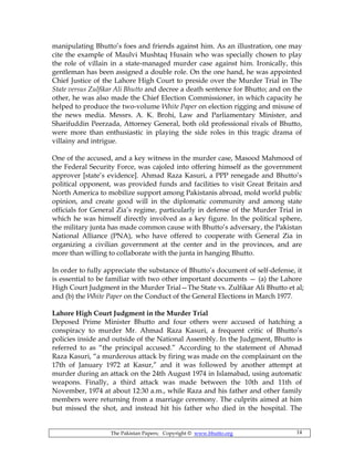 The Pakistan Papers; Copyright © www.bhutto.org 14
manipulating Bhutto’s foes and friends against him. As an illustration, one may
cite the example of Maulvi Mushtaq Husain who was specially chosen to play
the role of villain in a state-managed murder case against him. Ironically, this
gentleman has been assigned a double role. On the one hand, he was appointed
Chief Justice of the Lahore High Court to preside over the Murder Trial in The
State versus Zulfikar Ali Bhutto and decree a death sentence for Bhutto; and on the
other, he was also made the Chief Election Commissioner, in which capacity he
helped to produce the two-volume White Paper on election rigging and misuse of
the news media. Messrs. A. K. Brohi, Law and Parliamentary Minister, and
Sharifuddin Peerzada, Attorney General, both old professional rivals of Bhutto,
were more than enthusiastic in playing the side roles in this tragic drama of
villainy and intrigue.
One of the accused, and a key witness in the murder case, Masood Mahmood of
the Federal Security Force, was cajoled into offering himself as the government
approver [state’s evidence]. Ahmad Raza Kasuri, a PPP renegade and Bhutto’s
political opponent, was provided funds and facilities to visit Great Britain and
North America to mobilize support among Pakistanis abroad, mold world public
opinion, and create good will in the diplomatic community and among state
officials for General Zia’s regime, particularly in defense of the Murder Trial in
which he was himself directly involved as a key figure. In the political sphere,
the military junta has made common cause with Bhutto’s adversary, the Pakistan
National Alliance (PNA), who have offered to cooperate with General Zia in
organizing a civilian government at the center and in the provinces, and are
more than willing to collaborate with the junta in hanging Bhutto.
In order to fully appreciate the substance of Bhutto’s document of self-defense, it
is essential to be familiar with two other important documents — (a) the Lahore
High Court Judgment in the Murder Trial—The State vs. Zulfikar Ali Bhutto et al;
and (b) the White Paper on the Conduct of the General Elections in March 1977.
Lahore High Court Judgment in the Murder Trial
Deposed Prime Minister Bhutto and four others were accused of hatching a
conspiracy to murder Mr. Ahmad Raza Kasuri, a frequent critic of Bhutto’s
policies inside and outside of the National Assembly. In the Judgment, Bhutto is
referred to as “the principal accused.” According to the statement of Ahmad
Raza Kasuri, “a murderous attack by firing was made on the complainant on the
17th of January 1972 at Kasur,” and it was followed by another attempt at
murder during an attack on the 24th August 1974 in Islamabad, using automatic
weapons. Finally, a third attack was made between the 10th and 11th of
November, 1974 at about 12:30 a.m., while Raza and his father and other family
members were returning from a marriage ceremony. The culprits aimed at him
but missed the shot, and instead hit his father who died in the hospital. The
 