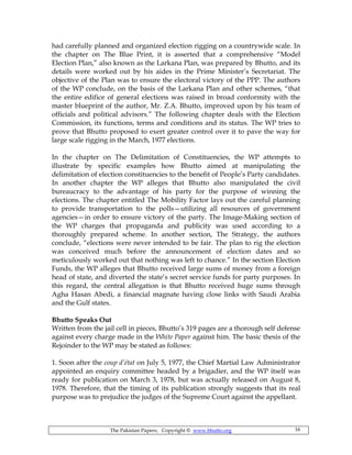 The Pakistan Papers; Copyright © www.bhutto.org 16
had carefully planned and organized election rigging on a countrywide scale. In
the chapter on The Blue Print, it is asserted that a comprehensive “Model
Election Plan,” also known as the Larkana Plan, was prepared by Bhutto, and its
details were worked out by his aides in the Prime Minister’s Secretariat. The
objective of the Plan was to ensure the electoral victory of the PPP. The authors
of the WP conclude, on the basis of the Larkana Plan and other schemes, “that
the entire edifice of general elections was raised in broad conformity with the
master blueprint of the author, Mr. Z.A. Bhutto, improved upon by his team of
officials and political advisors.” The following chapter deals with the Election
Commission, its functions, terms and conditions and its status. The WP tries to
prove that Bhutto proposed to exert greater control over it to pave the way for
large scale rigging in the March, 1977 elections.
In the chapter on The Delimitation of Constituencies, the WP attempts to
illustrate by specific examples how Bhutto aimed at manipulating the
delimitation of election constituencies to the benefit of People’s Party candidates.
In another chapter the WP alleges that Bhutto also manipulated the civil
bureaucracy to the advantage of his party for the purpose of winning the
elections. The chapter entitled The Mobility Factor lays out the careful planning
to provide transportation to the polls—utilizing all resources of government
agencies—in order to ensure victory of the party. The Image-Making section of
the WP charges that propaganda and publicity was used according to a
thoroughly prepared scheme. In another section, The Strategy, the authors
conclude, “elections were never intended to be fair. The plan to rig the election
was conceived much before the announcement of election dates and so
meticulously worked out that nothing was left to chance.” In the section Election
Funds, the WP alleges that Bhutto received large sums of money from a foreign
head of state, and diverted the state’s secret service funds for party purposes. In
this regard, the central allegation is that Bhutto received huge sums through
Agha Hasan Abedi, a financial magnate having close links with Saudi Arabia
and the Gulf states.
Bhutto Speaks Out
Written from the jail cell in pieces, Bhutto’s 319 pages are a thorough self defense
against every charge made in the White Paper against him. The basic thesis of the
Rejoinder to the WP may be stated as follows:
1. Soon after the coup d’état on July 5, 1977, the Chief Martial Law Administrator
appointed an enquiry committee headed by a brigadier, and the WP itself was
ready for publication on March 3, 1978, but was actually released on August 8,
1978. Therefore, that the timing of its publication strongly suggests that its real
purpose was to prejudice the judges of the Supreme Court against the appellant.
 