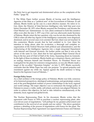 The Pakistan Papers; Copyright © www.bhutto.org 18
the Party but to get impartial and disinterested advice on the complaints of the
Public.” (page 74)
9. The White Paper further accuses Bhutto of having used the Intelligence
Agencies of the State as a “political arm” of the Government of Pakistan. In self
defense, Bhutto builds up his case in a most effective manner. Fie refers to Lt.
Gen. Jilani, the Director of Inter-Services Intelligence who held that post even
before December 20, 1971 when Bhutto assumed the Presidency and became the
Chief Martial Law Administrator. Lt. Gen. Jilani continued to hold this sensitive
office even after the July 5, 1977 coup d’état, and was afterwards made Secretary
of Defense. Bhutto raises the key question: why was he not also dismissed by the
CMLA when all other key figures of the Intelligence community were disgraced,
dismissed, and in several cases even arrested. But Gen. Jilani was not touched. In
this connection, Bhutto reveals that he had confided in Lt. Gen. Jilani his
intention to bring about, after his re-election, a thorough and complete re-
organization of the Federal Structure both political and administrative; and the
restructuring of the Intelligence Agencies into a single integrated Department
with Internal and External divisions. He further points out that it was on the
advice of the same Lt. Gen. Jilani that he had appointed Major General Zia-ul
Haq to the key post of Chief of Staff of the Army, bypassing about six Generals.
In the light of these revelations, Bhutto builds up a conspiracy theory, and draws
an analogy between himself and President Nixon. As President Nixon was
watergated for his plans for extensive reorganization, so was also Bhutto made a
target of the so-called “Operation Fairplay” on July 5, 1977, Bhutto succinctly
concludes that the White Paper has only one purpose: “to spread prejudice and
resentment against me while my Appeal against the death sentence is being
heard in the Supreme Court of Pakistan...”
Foreign Policy Issues
As a chief architect of the foreign policy of Pakistan, Bhutto was fully conscious
of its historical perspectives, ideological underpinnings, and geostrategic context,
and of the post-Bangladesh realities of power relationships in the local, regional
and world settings. His major objective was to restructure the foreign policy of
Pakistan to ensure a viable, stable, self-reliant, and truly non-aligned Pakistan. In
order to achieve this objective, he had to take initiatives simultaneously at the
domestic, local, regional and global levels.
The Nuclear Reprocessing Plant. In his document, Bhutto writes that the
agreement with France in 1976 to purchase a nuclear reprocessing plant, after
over eleven years of negotiations, “will perhaps be my greatest achievement and
contribution to the survival of our people and our nation.” The above quotation
prefaces a detailing of the process of negotiations with France for the plant. The
Nuclear Reprocessing Plant Agreement was signed between France and Pakistan
 