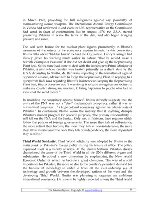 The Pakistan Papers; Copyright © www.bhutto.org 19
in March 1976, providing for full safeguards against any possibility of
manufacturing atomic weapons. The International Atomic Energy Commission
in Vienna had confirmed it, and even the U.S. representative on the Commission
had voted in favor of confirmation. But in August 1976, the U.S.A. started
pressuring Pakistan to revise the terms of the deal, and also began bringing
pressure on France.
The deal with France for the nuclear plant figures prominently in Bhutto’s
treatment of the subject of the conspiracy against himself. In this connection,
Bhutto talks about “hidden hands” behind the Opposition. Henry Kissinger had
already given his warning much earlier in Lahore “that he would make a
horrible example of Pakistan” if she did not desist and give up the Reprocessing
Plant deal. So the time had come to deal with the intransigent Prime Minister of
Pakistan, a man whose country was treated primarily as a client state by the
U.S.A. According to Bhutto, Mr. Rafi Raza, reporting on the formation of a grand
opposition alliance, advised him to forget the Reprocessing Plant. In replying to a
query from Rafi Raza regarding Bhutto’s insistence on keeping the Reprocessing
Plant deal, Bhutto observes that “I was doing it to build an egalitarian society, to
make my country strong and modern, to bring happiness to people who had no
idea what the word meant.”
In unfolding the conspiracy against himself, Bhutto strongly suggests that the
unity of the PNA was not a “desi” (indigenous) conspiracy; rather it was an
international conspiracy ... “a huge colossal conspiracy against the Islamic state of
Pakistan.” In conclusion, Bhutto warns the military that if anything disrupts
Pakistan’s nuclear program for peaceful purposes, “the primary responsibility ...
will fall on the PNA and the Junta... Only we, in Pakistan, have regimes which
follow the policies of foreign governments. The more they talk of self-reliance,
the more reliant they become; the more they talk of non-interference, the more
they allow interference; the more they talk of independence, the more dependent
they become.”
Third World Solidarity. Third World solidarity was adopted by Bhutto as the
main plank of Pakistan’s foreign policy during his tenure of office. The policy
expressed itself in a variety of ways. At the United Nations, Pakistan always
championed the cause of the Third World in all the UN’s different organs and
subsidiaries. He added a new dimension by emphasizing the New World
Economic Order, of which he became a great champion. This was of crucial
importance for Pakistan, the more so due to the country’s persistent demand for
the transfer of technology in order to level off the ever-widening gap of
technology and growth between the developed nations of the west and the
developing Third World. Bhutto was planning to organize an ambitious
international conference. He came to be highly respected among the Third World
 