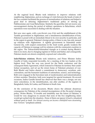 The Pakistan Papers; Copyright © www.bhutto.org 21
At the regional level, Bhutto took initiatives to improve relations with
neighboring Afghanistan, and an exchange of visits between the heads of state of
the two counties facilitated the process of normalization of relations and helped a
good deal in defusing Afghanistan’s traditional policy of stirring up
Pakhtoonistan and Azad Baluchistan. Similarly the guerrillas did not receive any
encouragement during the period of military operations in Baluchistan, which
operations were successful in dealing with the situation.
But now once again, with a pro-Soviet coup d’état and the establishment of the
Tarakki government in Afghanistan, and a simultaneous destabilization of Iran,
Pakistan is posed with an immediate threat to its own security in particular, and
to the region in general. Pakistan’s foreign policy, if there is one, has only messed
up relations with Afghanistan. A rightist government in Islamabad under
General Zia, with suspect connections in the Arab world, greatly weakens the
capacity of Pakistan to manage well its relations with the communist countries in
the region. The Tehran-Kabul-Islamabad triangle as it existed during Bhutto’s
time is no more, due to changing regimes in Tehran and Kabul, and consequently
Pakistan stands out almost completely exposed and vulnerable.
Indo-Pakistan relations. Bhutto took initiatives, and Prime Minister Indira
Gandhi of India responded favorably, for a meeting of the two leaders at the
highest level. Thus the way was paved for the Simla conference and the
consequent Simla Agreement, which restored to Pakistan its territory then under
Indian occupation, and set up the return home of Pakistani prisoners of war.
Both Bhutto and Indira shared a commitment to democracy, socialism, anti-
colonialism, and the humanist traditions of rationalism, science, and technology.
Both were engaged in the herculean task of modernization and industrialization
of their societies. Therefore, both were targeted for special treatment. On several
occasions, Indira Gandhi herself has observed that there was a design, not any
mere coincidence, in the destabilization, one after another, of the regimes in
Bangladesh, India, Sri Lanka, and Pakistan in South Asia.
At the conclusion of his document, Bhutto draws the ultimate disastrous
consequence for Pakistan of the criminal incompetence of the Zia junta’s foreign
policy. Writes Bhutto, “If trouble and instability mar the future of Pakistan, it
would be very dangerous to assume that none of the five neighboring states
would get sucked into the situation...None of them can ignore it [such a situation]
without peril to itself. Our beloved country can become a battlefield more devastating
than Vietnam.” [emphasis added].
 