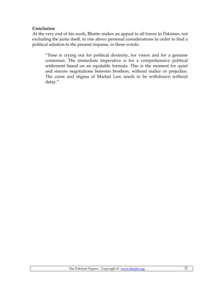 The Pakistan Papers; Copyright © www.bhutto.org 22
Conclusion
At the very end of his work, Bhutto makes an appeal to all forces in Pakistan, not
excluding the junta itself, to rise above personal considerations in order to find a
political solution to the present impasse, in these words:
“Time is crying out for political dexterity, for vision and for a genuine
consensus. The immediate imperative is for a comprehensive political
settlement based on an equitable formula. This is the moment for quiet
and sincere negotiations between brothers, without malice or prejudice.
The curse and stigma of Martial Law needs to be withdrawn without
delay.”
 