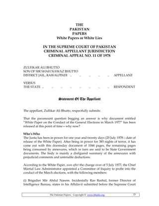 The Pakistan Papers; Copyright © www.bhutto.org 23
THE
PAKISTAN
PAPERS
White Papers or White Lies
IN THE SUPREME COURT OF PAKISTAN
CRIMINAL APPELLANT JURISDICTION
CRIMINAL APPEAL NO. 11 OF 1978
ZULFIKAR ALI BHUTTO
SON OF SIR SHAH NAWAZ BHUTTO
DISTRICT JAIL, RAWALPINDI .. .. .. .. .. APPELLANT
VERSUS
THE STATE .. .. .. .. .. .. .. .. RESPONDENT
Statement Of The AppellantStatement Of The AppellantStatement Of The AppellantStatement Of The Appellant
The appellant, Zulfikar Ali Bhutto, respectfully submits:
That the paramount question begging an answer is why document entitled
“White Paper on the Conduct of the General Elections in March 1977” has been
released at this point of time—why now?
Who’s Who
The Junta has been in power for one year and twenty days (25 July 1978—date of
release of the White Paper). After being in power for 385 nights of terror, it has
come out with this doomsday document of 1044 pages, the remaining pages
being consumed by annexures, which in turn are said to be State Government
documents. The body is mainly a disfigured summary of the annexures with
prejudicial comments and untenable deductions.
According to the White Paper, soon after the change over of 5 July 1977, the Chief
Martial Law Administrator appointed a Committee of Inquiry to probe into the
conduct of the March elections, with the following members:
(i) Brigadier Mir Abdul Naeem. Incidentally Rao Rashid, former Director of
Intelligence Bureau, states in his Affidavit submitted before the Supreme Court
 
