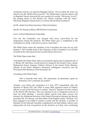 The Pakistan Papers; Copyright © www.bhutto.org 24
of Pakistan, that he was asked by Brigadier Naeem: “Do you think the Army can
afford to see Mr. Bhutto back in power?” Mr. Rashid kept a discrete silence, and
so Brigadier Naeem answered his own question by saying, “Obviously, it can’t.”
His parting advice to Rao Rashid was “Please cooperate with the Army.”
Obviously Brigadier Naeem knows on which side his bread is buttered.
(ii) Mr. Abdul Aziz Khan, Secretary, Police Foundation.
(iii) Mr. M. Humayun Khan, OSD Election Commission.
(iv) Lt. Colonel Mohammad Aslam Raja.
Inter alia, the Committee was charged with fixing responsibility for the
malpractices during the elections. The White Paper pays a compliment to the
Committee for doing “a fine job of work in a short time.”
The White Paper names the members of the Committee but does not say who
headed it. The invisible hand of the Chairman of this Committee is not all that
invisible to the individual who has seen the blood stains on it.
The White Paper states that:
“Essentially this White Paper relies on documents signed and circulated by Mr. Z.
A. Bhutto, Mr. Rafi Raza, overall election in charge for the People’s Party, Sardar
Mohammad Hayat Tamman, Political Advisor to the former Prime Minister,
officials of the Prime Minister’s Secretariat, Intelligence executives and the
Provincial Chief Ministers, Chief Secretaries etc.”
According to the White Paper:
“This is basically their story. The documents, all photostats, speak for
themselves. Few comments are needed.”
Actually, even before the usurpation of 5 July 1977, immediately after the
elections of March 1977, the Chief of Army Staff organized teams of military
officers in each of the Provinces to conduct “discreet” inquiries into the conduct
of the March 1977 elections. This was reported to me in categorical terms by at
least one Chief Minister. I received similar reports from other sources. For
instance, the Additional Secretary of the Federal Secretariat informed me that the
journalist, Mr. I.H. Burney, one time Editor of the English weekly “Outlook,” has
been engaged in the GHQ to conduct a probe into the elections. A number of
Members of the National Assembly complained to me that military officers were
asking them all sorts of questions on the elections, as if they were conducting
 