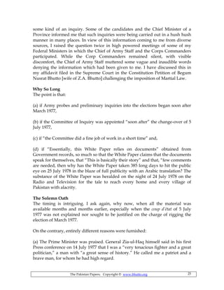 The Pakistan Papers; Copyright © www.bhutto.org 25
some kind of an inquiry. Some of the candidates and the Chief Minister of a
Province informed me that such inquiries were being carried out in a hush hush
manner in many places. In view of this information coming to me from diverse
sources, I raised the question twice in high powered meetings of some of my
Federal Ministers in which the Chief of Army Staff and the Corps Commanders
participated. While the Corp Commanders remained silent, with visible
discomfort, the Chief of Army Staff muttered some vague and inaudible words
denying the information which had been given to me. I have discussed this in
my affidavit filed in the Supreme Court in the Constitution Petition of Begum
Nusrat Bhutto [wife of Z.A. Bhutto] challenging the imposition of Martial Law.
Why So Long
The point is that:
(a) if Army probes and preliminary inquiries into the elections began soon after
March 1977,
(b) if the Committee of Inquiry was appointed “soon after” the change-over of 5
July 1977,
(c) if “the Committee did a fine job of work in a short time” and,
(d) if “Essentially, this White Paper relies on documents” obtained from
Government records, so much so that the White Paper claims that the documents
speak for themselves, that “This is basically their story” and that, “few comments
are needed, then why has the White Paper taken 385 long days to hit the public
eye on 25 July 1978 in the blaze of full publicity with an Arabic translation? The
substance of the White Paper was heralded on the night of 24 July 1978 on the
Radio and Television for the tale to reach every home and every village of
Pakistan with alacrity.
The Solemn Oath
The timing is intriguing. I ask again, why now, when all the material was
available months and months earlier, especially when the coup d’état of 5 July
1977 was not explained nor sought to be justified on the charge of rigging the
election of March 1977.
On the contrary, entirely different reasons were furnished:
(a) The Prime Minister was praised. General Zia-ul-Haq himself said in his first
Press conference on 14 July 1977 that I was a “very tenacious fighter and a great
politician,” a man with “a great sense of history.” He called me a patriot and a
brave man, for whom he had high regard.
 