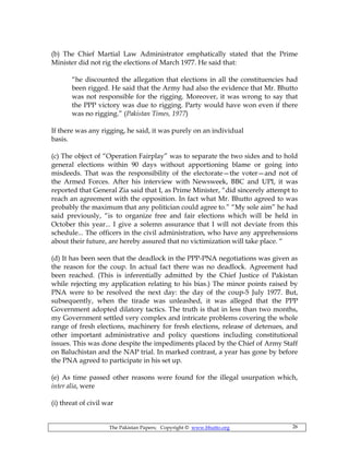 The Pakistan Papers; Copyright © www.bhutto.org 26
(b) The Chief Martial Law Administrator emphatically stated that the Prime
Minister did not rig the elections of March 1977. He said that:
“he discounted the allegation that elections in all the constituencies had
been rigged. He said that the Army had also the evidence that Mr. Bhutto
was not responsible for the rigging. Moreover, it was wrong to say that
the PPP victory was due to rigging. Party would have won even if there
was no rigging.” (Pakistan Times, 1977)
If there was any rigging, he said, it was purely on an individual
basis.
(c) The object of “Operation Fairplay” was to separate the two sides and to hold
general elections within 90 days without apportioning blame or going into
misdeeds. That was the responsibility of the electorate—the voter—and not of
the Armed Forces. After his interview with Newsweek, BBC and UPI, it was
reported that General Zia said that I, as Prime Minister, “did sincerely attempt to
reach an agreement with the opposition. In fact what Mr. Bhutto agreed to was
probably the maximum that any politician could agree to.” “My sole aim” he had
said previously, “is to organize free and fair elections which will be held in
October this year... I give a solemn assurance that I will not deviate from this
schedule... The officers in the civil administration, who have any apprehensions
about their future, are hereby assured that no victimization will take place. “
(d) It has been seen that the deadlock in the PPP-PNA negotiations was given as
the reason for the coup. In actual fact there was no deadlock. Agreement had
been reached. (This is inferentially admitted by the Chief Justice of Pakistan
while rejecting my application relating to his bias.) The minor points raised by
PNA were to be resolved the next day: the day of the coup-5 July 1977. But,
subsequently, when the tirade was unleashed, it was alleged that the PPP
Government adopted dilatory tactics. The truth is that in less than two months,
my Government settled very complex and intricate problems covering the whole
range of fresh elections, machinery for fresh elections, release of detenues, and
other important administrative and policy questions including constitutional
issues. This was done despite the impediments placed by the Chief of Army Staff
on Baluchistan and the NAP trial. In marked contrast, a year has gone by before
the PNA agreed to participate in his set up.
(e) As time passed other reasons were found for the illegal usurpation which,
inter alia, were
(i) threat of civil war
 