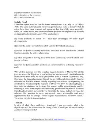 The Pakistan Papers; Copyright © www.bhutto.org 27
(ii) enforcement of Islamic laws
(iii) restoration of the economy
(iv) positive results, etc.
So Why Now?
I therefore repeat, why has this document been released now, why on 24/25 July
1978? The same material could have been published as early as January 1978. It
might have been more relevant and topical at that time—Why now, especially
when, as shown above, the coup was neither justified nor explained on account
of rigging the elections of March 1977; - particularly:
(a) when Elections of March 1977 have been outstripped by other major
developments;
(b) when the Junta’s own elections of 18 October 1977 stand cancelled;
(c) when the Junta adamantly refused to announce a firm date for the General
Elections, despite the universal demand;
(d) when the Junta is moving away from basic democracy, towards allied anti-
people policies;
(e) when the Junta considers elections as a mere means to at taming “positive”
ends.
Why all this rumpus over the so-called rigged elections of March 1977 at this
juncture when the Physician is not healing his own wounds? His dereliction is
more serious than mine, his sin is graver than mine, if indeed, I committed any.
How does the General exonerate himself by not holding elections at all? Does he
demonstrate that he is a better man by imposing Martial Law, by suspending the
constitution, by cancelling the elections of 18 October 1977, by refusing to give a
firm date for elections, by breaking his solemn public commitments, and by
imposing a total, albeit highly discriminatory, prohibition on political activities
including trade union movements? He has made the charge but not provided the
solution. His solution is more detrimental, more abominable and more
reprehensible than his charge. “People in glass houses should not throw stones.”
The whole exercise is a non sequitur.
The Link
In view of what I have said above, tenaciously I ask once again: what is the
significance and the relevance of the timing of this White Paper with such fanfare
and Goebbelian publicity?
 