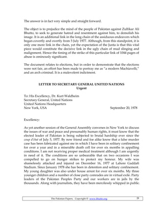 The Pakistan Papers; Copyright © www.bhutto.org 28
The answer is in fact very simple and straight forward.
The object is to prejudice the mind of the people of Pakistan against Zulfikar Ali
Bhutto, to seek to generate hatred and resentment against him, to demolish his
image. It is an additional link in the long chain of the assiduous endeavors which
began covertly and overtly from 5 July 1977. Although, from this standpoint, it is
only one more link in the chain, yet the expectation of the Junta is that this vital
piece would constitute the decisive link in the ugly chain of mud slinging and
malignment. Hence the timing of the strike of this particular link of 1044 pages of
abuse is ominously significant.
The document relates to elections, but in order to demonstrate that the elections
were not fair, an effort has been made to portray me as “a modern Machiavelli,”
and an arch criminal. It is a malevolent indictment.
LETTER TO SECRETARY GENERAL UNITED NATIONS
Urgent
To: His Excellency, Dr. Kurt Waldheim
Secretary General, United Nations
United Nations Headquarters
New York, USA September 20, 1978
Excellency:
As yet another session of the General Assembly convenes in New York to discuss
the issues of war and peace and presumably human rights, it must know that the
elected leader of Pakistan is being subjected to brutal hardship ever since the
coup d’état of July 5, 1977. By now friend and foe alike know that a false murder
case has been fabricated against me in which I have been in solitary confinement
for over a year and in a miserable death cell for over six months in appalling
conditions. I am not receiving proper medical treatment although I am urgently
in need of it. The conditions are so unbearable that on two occasions I was
compelled to go on hunger strikes to protect my honour. My wife was
shamelessly attacked and injured on December 16, 1977 at Lahore Gaddafi
Stadium. Since January 1978 she has been in detention and solitary confinement.
My young daughter was also under house arrest for over six months. My three
younger children and a number of close party comrades are in virtual exile. Party
leaders of the Pakistan Peoples Party and our workers are in jails by the
thousands. Along with journalists, they have been mercilessly whipped in public.
 