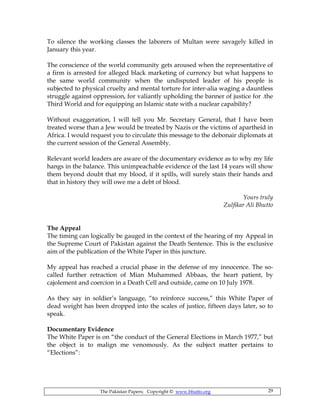 The Pakistan Papers; Copyright © www.bhutto.org 29
To silence the working classes the laborers of Multan were savagely killed in
January this year.
The conscience of the world community gets aroused when the representative of
a firm is arrested for alleged black marketing of currency but what happens to
the same world community when the undisputed leader of his people is
subjected to physical cruelty and mental torture for inter-alia waging a dauntless
struggle against oppression, for valiantly upholding the banner of justice for .the
Third World and for equipping an Islamic state with a nuclear capability?
Without exaggeration, I will tell you Mr. Secretary General, that I have been
treated worse than a Jew would be treated by Nazis or the victims of apartheid in
Africa. I would request you to circulate this message to the debonair diplomats at
the current session of the General Assembly.
Relevant world leaders are aware of the documentary evidence as to why my life
hangs in the balance. This unimpeachable evidence of the last 14 years will show
them beyond doubt that my blood, if it spills, will surely stain their hands and
that in history they will owe me a debt of blood.
Yours truly
Zulfikar Ali Bhutto
The Appeal
The timing can logically be gauged in the context of the hearing of my Appeal in
the Supreme Court of Pakistan against the Death Sentence. This is the exclusive
aim of the publication of the White Paper in this juncture.
My appeal has reached a crucial phase in the defense of my innocence. The so-
called further retraction of Mian Muhammed Abbaas, the heart patient, by
cajolement and coercion in a Death Cell and outside, came on 10 July 1978.
As they say in soldier’s language, “to reinforce success,” this White Paper of
dead weight has been dropped into the scales of justice, fifteen days later, so to
speak.
Documentary Evidence
The White Paper is on “the conduct of the General Elections in March 1977,” but
the object is to malign me venomously. As the subject matter pertains to
“Elections”:
 