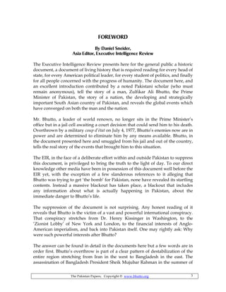 The Pakistan Papers; Copyright © www.bhutto.org 3
FOREWORD
By Daniel Sneider,
Asia Editor, Executive Intelligence Review
The Executive Intelligence Review presents here for the general public a historic
document, a document of living history that is required reading for every head of
state, for every American political leader, for every student of politics, and finally
for all people concerned with the progress of humanity. The document here, and
an excellent introduction contributed by a noted Pakistani scholar (who must
remain anonymous), tell the story of a man, Zulfikar Ali Bhutto, the Prime
Minister of Pakistan, the story of a nation, the developing and strategically
important South Asian country of Pakistan, and reveals the global events which
have converged on both the man and the nation.
Mr. Bhutto, a leader of world renown, no longer sits in the Prime Minister’s
office but in a jail cell awaiting a court decision that could send him to his death.
Overthrown by a military coup d’état on July 4, 1977, Bhutto’s enemies now are in
power and are determined to eliminate him by any means available. Bhutto, in
the document presented here and smuggled from his jail and out of the country,
tells the real story of the events that brought him to this situation.
The EIR, in the face of a deliberate effort within and outside Pakistan to suppress
this document, is privileged to bring the truth to the light of day. To our direct
knowledge other media have been in possession of this document well before the
EIR yet, with the exception of a few slanderous references to it alleging that
Bhutto was trying to get ‘the bomb’ for Pakistan, none have revealed its startling
contents. Instead a massive blackout has taken place, a blackout that includes
any information about what is actually happening in Pakistan, about the
immediate danger to Bhutto’s life.
The suppression of the document is not surprising. Any honest reading of it
reveals that Bhutto is the victim of a vast and powerful international conspiracy.
That conspiracy stretches from Dr. Henry Kissinger in Washington, to the
‘Zionist Lobby’ of New York and London, to the financial interests of Anglo-
American imperialism, and back into Pakistan itself. One may rightly ask: Why
were such powerful interests after Bhutto?
The answer can be found in detail in the documents here but a few words are in
order first. Bhutto’s overthrow is part of a clear pattern of destabilization of the
entire region stretching from Iran in the west to Bangladesh in the east. The
assassination of Bangladesh President Sheik Mujubar Rahman in the summer of
 