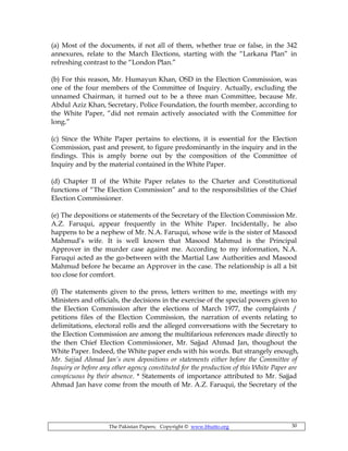 The Pakistan Papers; Copyright © www.bhutto.org 30
(a) Most of the documents, if not all of them, whether true or false, in the 342
annexures, relate to the March Elections, starting with the “Larkana Plan” in
refreshing contrast to the “London Plan.”
(b) For this reason, Mr. Humayun Khan, OSD in the Election Commission, was
one of the four members of the Committee of Inquiry. Actually, excluding the
unnamed Chairman, it turned out to be a three man Committee, because Mr.
Abdul Aziz Khan, Secretary, Police Foundation, the fourth member, according to
the White Paper, “did not remain actively associated with the Committee for
long.”
(c) Since the White Paper pertains to elections, it is essential for the Election
Commission, past and present, to figure predominantly in the inquiry and in the
findings. This is amply borne out by the composition of the Committee of
Inquiry and by the material contained in the White Paper.
(d) Chapter II of the White Paper relates to the Charter and Constitutional
functions of “The Election Commission” and to the responsibilities of the Chief
Election Commissioner.
(e) The depositions or statements of the Secretary of the Election Commission Mr.
A.Z. Faruqui, appear frequently in the White Paper. Incidentally, he also
happens to be a nephew of Mr. N.A. Faruqui, whose wife is the sister of Masood
Mahmud’s wife. It is well known that Masood Mahmud is the Principal
Approver in the murder case against me. According to my information, N.A.
Faruqui acted as the go-between with the Martial Law Authorities and Masood
Mahmud before he became an Approver in the case. The relationship is all a bit
too close for comfort.
(f) The statements given to the press, letters written to me, meetings with my
Ministers and officials, the decisions in the exercise of the special powers given to
the Election Commission after the elections of March 1977, the complaints /
petitions files of the Election Commission, the narration of events relating to
delimitations, electoral rolls and the alleged conversations with the Secretary to
the Election Commission are among the multifarious references made directly to
the then Chief Election Commissioner, Mr. Sajjad Ahmad Jan, thoughout the
White Paper. Indeed, the White paper ends with his words. But strangely enough,
Mr. Sajjad Ahmad Jan’s own depositions or statements either before the Committee of
Inquiry or before any other agency constituted for the production of this White Paper are
conspicuous by their absence. * Statements of importance attributed to Mr. Sajjad
Ahmad Jan have come from the mouth of Mr. A.Z. Faruqui, the Secretary of the
 
