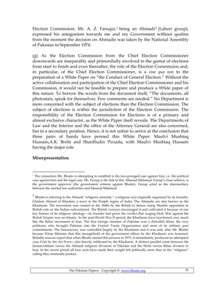 The Pakistan Papers; Copyright © www.bhutto.org 31
Election Commission. Mr. A. Z. Faruqui,1 being an Ahmadi2 (Lahori group),
expressed his antagonism towards me and my Government without qualms
from the moment the decision on Ahmadis was taken by the National Assembly
of Pakistan in September 1974.
(g) As the Election Commission from the Chief Election Commissioner
downwards are inseparably and primordially involved in the gamut of elections
from start to finish and even thereafter, the role of the Election Commission and,
in particular, of the Chief Election Commissioner, is a sine qua non to the
preparation of a White Paper on “the Conduct of General Election.” Without the
active collaboration and participation of the Chief Election Commissioner and his
Commission, it would not be feasible to prepare and produce a White paper of
this nature. To borrow the words from the document itself, “The documents, all
photostats, speak for themselves. Few comments are needed.” No Department is
more concerned with the subject of elections than the Election Commission. The
subject of elections is within the jurisdiction of the Election Commission. The
responsibility of the Election Commission for Elections is of a primary and
almost exclusive character, as the White Paper itself reveals. The Departments of
Law and the Interior and the office of the Attorney General are also concerned,
but in a secondary position. Hence, it is not unfair to arrive at the conclusion that
three pairs of hands have penned this White Paper: Maulvi Mushtaq
Hussain,A.K. Brohi and Shariffudin Pirzada, with Maulvi Mushtaq Hussain
having the major role.
Misrepresentation
1
The connection Mr. Bhutto is attempting to establish is the two-pronged case against him, i.e. the political
case against him and the legal case. Mr. Faruqi is the link to this. Masood Mahmud, Faruqi’s close relative, is
the government approver (the government witness against Bhutto). Faruqi acted as the intermediary
between the martial law authorities and Masood Mahmud.
2
Bhutto is referring to the Ahmadi “religious minority,” a religious sect originally organized by its founder,
Ghulam Ahmad of Khadian, a town in the Punjab region of India. The Ahmadis are also known as the
Khadianis. The movement was created in the 1840s by the British to defuse rising Muslim opposition to
British rule on the Indian subcontinent. The British viceroys encouraged it and cultivated it because of one
key feature of its religious ideology—its founder had given the verdict that waging Holy War against the
British Empire was un-Islamic. In the post-World War II period, the Khadianis have functioned very much
like the Bahai movement in Iran. The first foreign minister of Pakistan was a Zafrullah Khan, the very
politician who brought Pakistan into the Central Treaty Organization and most of its military pact
commitments. The bureaucracy was controlled largely by the Khadianis and it was only after Mr. Bhutto
became Prime Minister that this stranglehold of the government offices by the Khadianis was loosened.
Reliable sources report that when Bhutto started this process in 1973, it immediately produced an attempted
coup d’état by the Air Force—also heavily infiltrated by the Khadianis. A distinct parallel exists between the
Jamaat-eIslami versus the Ahmadi religious divisions in Pakistan and the Shiite versus Bahai division in
Iran. In the recent period all four sects have made their weight felt politically more than in the “religious”
calling they nominally profess.
 