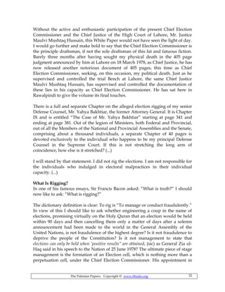 The Pakistan Papers; Copyright © www.bhutto.org 32
Without the active and enthusiastic participation of the present Chief Election
Commissioner and the Chief Justice of the High Court of Lahore, Mr. Justice
Maulvi Mushtaq Hussain, this White Paper would not have seen the light of day.
I would go further and make bold to say that the Chief Election Commissioner is
the principle draftsman, if not the sole draftsman of this fat and fatuous fiction.
Barely three months after having sought my physical death in the 405 page
judgment announced by him at Lahore on 18 March 1978, as Chief Justice, he has
now released another notorious document of 405 pages, this time as Chief
Election Commissioner, seeking, on this occasion, my political death. Just as he
supervised and controlled the trial Bench at Lahore, the same Chief Justice
Maulvi Mushtaq Hussain, has supervised and controlled the documentation of
these lies in his capacity as Chief Election Commissioner. He has sat here in
Rawalpindi to give the volume its final touches.
There is a full and separate Chapter on the alleged election rigging of my senior
Defense Counsel, Mr. Yahya Bakhtiar, the former Attorney General. It is Chapter
IX and is entitled “The Case of Mr. Yahya Bakhtiar” starting at page 341 and
ending at page 381. Out of the legion of Ministers, both Federal and Provincial,
out of all the Members of the National and Provincial Assemblies and the Senate,
comprising about a thousand individuals, a separate Chapter of 40 pages is
devoted exclusively to the individual who happens to be my principal Defense
Counsel in the Supreme Court. If this is not stretching the long arm of
coincidence, how else is it stretched? (...)
I will stand by that statement. I did not rig the elections. I am not responsible for
the individuals who indulged in electoral malpractices in their individual
capacity. (...)
What Is Rigging?
In one of his famous essays, Sir Francis Bacon asked: “What is truth?” I should
now like to ask: “What is rigging?”
The dictionary definition is clear: To rig is “To manage or conduct fraudulently.”
In view of this I should like to ask whether engineering a coup in the name of
elections, promising virtually on the Holy Quran that an election would be held
within 90 days and then cancelling them only a matter of days after a solemn
announcement had been made to the world in the General Assembly of the
United Nations, is not fraudulence of the highest degree? Is it not fraudulence to
deprive the people of the Constitution? Is it not management to state that
elections can only be held when ‘positive results” are obtained, (sic) as General Zia ul-
Haq said in his speech to the Nation of 25 June 1978? The ultimate piece of stage
management is the formation of an Election cell, which is nothing more than a
perpetuation cell, under the Chief Election Commissioner. His appointment in
 