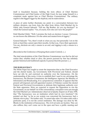 The Pakistan Papers; Copyright © www.bhutto.org 33
itself is fraudulent because, holding the twin offices of Chief Election
Commissioner and Chief Justice of the High Court, he may judge himself in a
complaint made against him as Chief Election Commissioner. The military
regime is the biggest rigger by the duplicity and its malevolence.
A piece of satire further illustrates my point: in a conversation between two
military dictators, one from Asia, the other from Africa, Field Marshal Aiz lu
Odoh, asks General Saksaoh: “Tell me, Big Brother, do you rig elections?” to
which the General replies: “Yes, of course, how else can I save the people?”
Field Marshal Odoh: ”Well, I promise the fools an election; I swear; I forswear;
no one knows the difference. It is the safest and neatest form of riggery.”
General Saksaoh: “Yes, there’s truth in what you say; but personally I sit on the
fools so hard they cannot open their mouths. In that way, I have their agreement.
You see, elections are only a means to an end, and rigging is only a means to a
means. “
(Recorded at the Conference of Keeping-them-under-Control). (...)
The fatal miscalculation of the Chief Election Commissioner was that he did not
realize that, whether dead or alive, the person pursued by him has infinitely
greater historical and traditional capacity to pursue than the pursuer. (...)
THE BUREAUCRACY
The White Paper has sought to create the impression that as the Chief Executive
and the elected leader, my Government, both Provincial and Federal, should
have sat idly by and exercised no authority over the bureaucracy. On the
understanding of this norm, it tries to establish that I used to my advantage the
bureaucracy, the Election Commission, the Intelligence Agencies, the Ministry of
Information and Broadcasting. It is a preposterous contention. It appears that the
present self-imposed and self-appointed masters of Pakistan wanted the elected
Federal and Provincial Governments to abdicate their legitimate authority over
the State apparatus. Were we expected to request the Opposition to run the
Government, on our behalf? As if this extraordinary conception were not enough,
the Chief Martial Law Administrator observed at Quetta Airport on 27 July 1978,
that “The bureaucracy was an institution which had its own functions”! He
pointed out that “as far as our system was concerned the bureaucracy had a
definite role to play.” He further said, “It cannot take sides. If it takes sides with a
particular party, it is not the correct institution. The damage was done by Mr.
Bhutto to the institution of bureaucracy. The civil servants are faceless. They are
also selfless; they can’t come out in the open and have a public meeting and
 