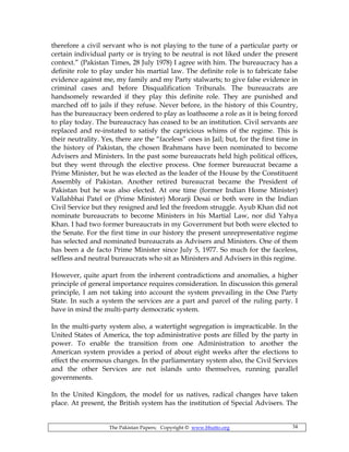 The Pakistan Papers; Copyright © www.bhutto.org 34
therefore a civil servant who is not playing to the tune of a particular party or
certain individual party or is trying to be neutral is not liked under the present
context.” (Pakistan Times, 28 July 1978) I agree with him. The bureaucracy has a
definite role to play under his martial law. The definite role is to fabricate false
evidence against me, my family and my Party stalwarts; to give false evidence in
criminal cases and before Disqualification Tribunals. The bureaucrats are
handsomely rewarded if they play this definite role. They are punished and
marched off to jails if they refuse. Never before, in the history of this Country,
has the bureaucracy been ordered to play as loathsome a role as it is being forced
to play today. The bureaucracy has ceased to be an institution. Civil servants are
replaced and re-instated to satisfy the capricious whims of the regime. This is
their neutrality. Yes, there are the “faceless” ones in Jail; but, for the first time in
the history of Pakistan, the chosen Brahmans have been nominated to become
Advisers and Ministers. In the past some bureaucrats held high political offices,
but they went through the elective process. One former bureaucrat became a
Prime Minister, but he was elected as the leader of the House by the Constituent
Assembly of Pakistan. Another retired bureaucrat became the President of
Pakistan but he was also elected. At one time (former Indian Home Minister)
Vallahbhai Patel or (Prime Minister) Morarji Desai or both were in the Indian
Civil Service but they resigned and led the freedom struggle. Ayub Khan did not
nominate bureaucrats to become Ministers in his Martial Law, nor did Yahya
Khan. I had two former bureaucrats in my Government but both were elected to
the Senate. For the first time in our history the present unrepresentative regime
has selected and nominated bureaucrats as Advisers and Ministers. One of them
has been a de facto Prime Minister since July 5, 1977. So much for the faceless,
selfless and neutral bureaucrats who sit as Ministers and Advisers in this regime.
However, quite apart from the inherent contradictions and anomalies, a higher
principle of general importance requires consideration. In discussion this general
principle, I am not taking into account the system prevailing in the One Party
State. In such a system the services are a part and parcel of the ruling party. I
have in mind the multi-party democratic system.
In the multi-party system also, a watertight segregation is impracticable. In the
United States of America, the top administrative posts are filled by the party in
power. To enable the transition from one Administration to another the
American system provides a period of about eight weeks after the elections to
effect the enormous changes. In the parliamentary system also, the Civil Services
and the other Services are not islands unto themselves, running parallel
governments.
In the United Kingdom, the model for us natives, radical changes have taken
place. At present, the British system has the institution of Special Advisers. The
 