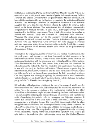 The Pakistan Papers; Copyright © www.bhutto.org 35
institution is expanding. During the tenure of Prime Minister Harold Wilson, the
convention was not to permit more than two Special Advisers for every Cabinet
Minister. The Labour Government of the present Prime Minister of Britain, Mr.
James Callaghan is considering further improvements in the institution of Special
Advisers. The Armitage Committee on the political activities of Civil Servants
accepted the view that Special Advisers should be subject to separate rules
issued by the Prime Minister. This institution of Special Advisers has created a
comprehensive political network. In June 1974, thirty-eight Special Advisers
functioned in the British government. There is talk of increasing the number to
around one hundred. They are classified as “temporary Civil Servants.”
Whatever the rules might say to the contrary, Special Advisers engage
themselves in normal political activities. There is little doubt that the Special
Advisers who are “temporary Civil Servants” but who engage in political
activities have come to stay in our institutional form in the British Government.
This is the position of the faceless, neutral civil servant in the parliamentary
democracy of Britain.
The myth of the segregated, neutral civil servant was needed by colonialism. The
imperial power had created a cast iron framework of civil servants to be
unavailable and hence faceless, to the natives; to be neutral in the feuds of the
natives and in dealing with the communal and political problems of the Indians.
Even this neutrality was tilted from time to time, in favor of one faction or the
other, to serve the ends of the Raj. This neutrality and facelessness, fraudulent as
it was, did not apply to the Imperial Masters. When it came to protecting the
interests of Raj, the Indian Civil Service and the other permanent Services, played
a selfish, faceful and partisan role as a mainstay of the Raj. I am not advocating a
One Party System nor offering an apology for the equation of my Government
with the Services. I am briefly clarifying the existing realities between the ruling
party and the Civil Service in contemporary times. (...)
If I had taken a blind partisan position at the cost of the masses, I would have let
down the masses and their cause. If I had ignored the reasonable interests of the
ruling Party, the counter-revolution of the reactionaries headed by the Chief
Martial law Administrator might have swallowed up the State machinery earlier.
I am suffering this ordeal partly because I sought an honorable and equitable via
media of conflicting interests in order to harmonize our disjointed structure. It
seems that the lesson of this coup d’état is that a via media, a modus vivendi, a
compromise, is a Utopian dream. The coup d’état demonstrates that the class
struggle is irreconcilable and that it must yield in the victory of one class over the
other. Obviously, whatever the temporary setbacks, the struggle can lead only to
the victory of one class. The coup leaders will be responsible for the oncoming
events. This is their writing on the wall. It bears their signature. It is a farce to get
cold feet over the analytical observations made by my son, Mir Ghulam Murtaza
 