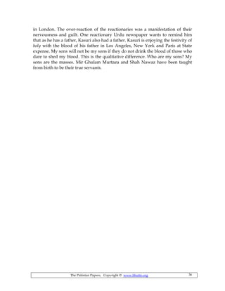 The Pakistan Papers; Copyright © www.bhutto.org 36
in London. The over-reaction of the reactionaries was a manifestation of their
nervousness and guilt. One reactionary Urdu newspaper wants to remind him
that as he has a father, Kasuri also had a father. Kasuri is enjoying the festivity of
holy with the blood of his father in Los Angeles, New York and Paris at State
expense. My sons will not be my sons if they do not drink the blood of those who
dare to shed my blood. This is the qualitative difference. Who are my sons? My
sons are the masses. Mir Ghulam Murtaza and Shah Nawaz have been taught
from birth to be their true servants.
 