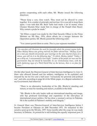 The Pakistan Papers; Copyright © www.bhutto.org 38
parties cooperating with each other, Mr. Bhutto issued the following
directives:
“Please keep a very close watch. They must not be allowed to come
together. It is a matter of principle and not fear. It is your job to keep them
apart. I was told that Mr. Rauf Tahir had made a lot of money when
Ghulam Mustafa Khar made him in charge of the Punjab Ghee Board.
Why cannot a probe be made.”
“(b) When a report was made by the Chief Security Officer to the Prime
Minister on 5th May, 1976, about efforts for a merger between the
Opposition parties, Mr. Bhutto passed the following order:
“You cannot permit them to unite. This is your supreme mandate.”
On the other hand, the Director-General of Inter-Services Intelligence Lt. Gen. G.
Jilani who allowed himself and his military intelligence to be exploited and
misused by me for five and a half years “exclusively for personal and political
use” and who, according to page 66 of the White paper, in a Report submitted to
my Government, had observed:
“There is no alternative leadership of his (Mr. Bhutto’s) standing and
stature, or near his standing and stature, available in the field.
“Mr. Bhutto is the only leader with an international standing and image,
who has profound knowledge and experience of the inter-plays of
international power politics. He has done a yeoman’s service to Pakistan.
He is the symbol of Pakistan’s stability and integrity.”
Lt. General Jilani was Director-General of Inter-Services Intelligence before I
became President of Pakistan on 20th December 1971. He remained in this
sensitive post up to the 5th July, 1977. Some months after the coup, he was made
Secretary of Defense. At present he is still holding this equally important post. If
“An anecdote will illustrate the need for foresight which the present regime lacks.
When Mickey Mouse was getting married, his father advised him: “Mickey, if you
are a man you should consummate your marriage on the same day but if you are a
mouse, you will do it on the following day.” To which, Mickey replied: “Father, I
am a dirty rat, I consummated it last night.” Leaders of the people are men and the
governments they led should be honorable. In our revolutionary times, with the
earth shattering signs of a Third World War on the horizon, there is no place for
mice...”
 