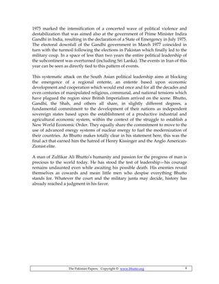 The Pakistan Papers; Copyright © www.bhutto.org 4
1975 marked the intensification of a concerted wave of political violence and
destabilization that was aimed also at the government of Prime Minister Indira
Gandhi in India, resulting in the declaration of a State of Emergency in July 1975.
The electoral downfall of the Gandhi government in March 1977 coincided in
turn with the turmoil following the elections in Pakistan which finally led to the
military coup. In a space of less than two years the entire political leadership of
the subcontinent was overturned (including Sri Lanka). The events in Iran of this
year can be seen as directly tied to this pattern of events.
This systematic attack on the South Asian political leadership aims at blocking
the emergence of a regional entente, an entente based upon economic
development and cooperation which would end once and for all the decades and
even centuries of manipulated religious, communal, and national tensions which
have plagued the region since British Imperialism arrived on the scene. Bhutto,
Gandhi, the Shah, and others all share, in slightly different degrees, a
fundamental commitment to the development of their nations as independent
sovereign states based upon the establishment of a productive industrial and
agricultural economic system, within the context of the struggle to establish a
New World Economic Order. They equally share the commitment to move to the
use of advanced energy systems of nuclear energy to fuel the modernization of
their countries. As Bhutto makes totally clear in his statement here, this was the
final act that earned him the hatred of Henry Kissinger and the Anglo American-
Zionist elite.
A man of Zulfikar Ali Bhutto’s humanity and passion for the progress of man is
precious to the world today. He has stood the test of leadership—his courage
remains undaunted even while awaiting his possible death. His enemies reveal
themselves as cowards and mean little men who despise everything Bhutto
stands for. Whatever the court and the military junta may decide, history has
already reached a judgment in his favor.
 