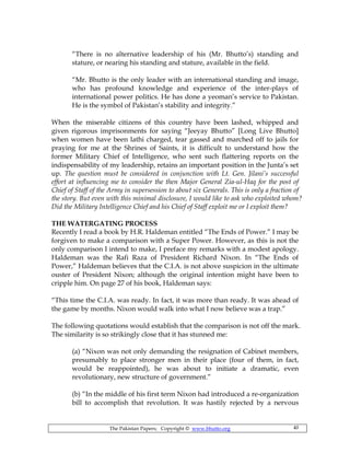 The Pakistan Papers; Copyright © www.bhutto.org 40
“There is no alternative leadership of his (Mr. Bhutto’s) standing and
stature, or nearing his standing and stature, available in the field.
“Mr. Bhutto is the only leader with an international standing and image,
who has profound knowledge and experience of the inter-plays of
international power politics. He has done a yeoman’s service to Pakistan.
He is the symbol of Pakistan’s stability and integrity.”
When the miserable citizens of this country have been lashed, whipped and
given rigorous imprisonments for saying “Jeeyay Bhutto” [Long Live Bhutto]
when women have been lathi charged, tear gassed and marched off to jails for
praying for me at the Shrines of Saints, it is difficult to understand how the
former Military Chief of Intelligence, who sent such flattering reports on the
indispensability of my leadership, retains an important position in the Junta’s set
up. The question must be considered in conjunction with Lt. Gen. Jilani’s successful
effort at influencing me to consider the then Major General Zia-ul-Haq for the post of
Chief of Staff of the Army in supersession to about six Generals. This is only a fraction of
the story. But even with this minimal disclosure, I would like to ask who exploited whom?
Did the Military Intelligence Chief and his Chief of Staff exploit me or I exploit them?
THE WATERGATING PROCESS
Recently I read a book by H.R. Haldeman entitled “The Ends of Power.” I may be
forgiven to make a comparison with a Super Power. However, as this is not the
only comparison I intend to make, I preface my remarks with a modest apology.
Haldeman was the Rafi Raza of President Richard Nixon. In “The Ends of
Power,” Haldeman believes that the C.I.A. is not above suspicion in the ultimate
ouster of President Nixon; although the original intention might have been to
cripple him. On page 27 of his book, Haldeman says:
“This time the C.I.A. was ready. In fact, it was more than ready. It was ahead of
the game by months. Nixon would walk into what I now believe was a trap.”
The following quotations would establish that the comparison is not off the mark.
The similarity is so strikingly close that it has stunned me:
(a) “Nixon was not only demanding the resignation of Cabinet members,
presumably to place stronger men in their place (four of them, in fact,
would be reappointed), he was about to initiate a dramatic, even
revolutionary, new structure of government.”
(b) “In the middle of his first term Nixon had introduced a re-organization
bill to accomplish that revolution. It was hastily rejected by a nervous
 