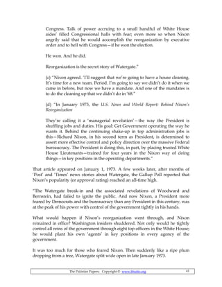 The Pakistan Papers; Copyright © www.bhutto.org 41
Congress. Talk of power accruing to a small handful of White House
aides’ filled Congressional halls with fear; even more so when Nixon
angrily said that he would accomplish the reorganization by executive
order and to hell with Congress—if he won the election.
He won. And he did.
Reorganization is the secret story of Watergate.”
(c) “Nixon agreed. ‘I’ll suggest that we’re going to have a house cleaning.
It’s time for a new team. Period. I’m going to say we didn’t do it when we
came in before, but now we have a mandate. And one of the mandates is
to do the cleaning up that we didn’t do in ‘68.”
(d) “In January 1973, the U.S. News and World Report: Behind Nixon’s
Reorganization
They’re calling it a ‘managerial revolution’—the way the President is
shuffling jobs and duties. His goal: Get Government operating the way he
wants it. Behind the continuing shake-up in top administration jobs is
this—Richard Nixon, in his second term as President, is determined to
assert more effective control and policy direction over the massive Federal
bureaucracy. The President is doing this, in part, by placing trusted White
House Lieutenants—trained for four years in the Nixon way of doing
things—in key positions in the operating departments.“
That article appeared on January 1, 1973. A few weeks later, after months of
‘Post’ and ‘Times’ news stories about Watergate, the Gallup Poll reported that
Nixon’s popularity (or approval rating) reached an all-time high.
“The Watergate break-in and the associated revelations of Woodward and
Bernstein, had failed to ignite the public. And now Nixon, a President more
feared by Democrats and the bureaucracy than any President in this century, was
at the peak of his power with control of the government tightly in his hands.
What would happen if Nixon’s reorganization went through, and Nixon
remained in office? Washington insiders shuddered. Not only would he tightly
control all reins of the government through eight top officers in the White House;
he would plant his own ‘agents’ in key positions in every agency of the
government.
It was too much for those who feared Nixon. Then suddenly like a ripe plum
dropping from a tree, Watergate split wide open in late January 1973.
 