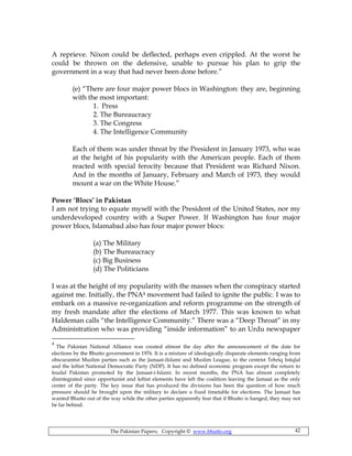 The Pakistan Papers; Copyright © www.bhutto.org 42
A reprieve. Nixon could be deflected, perhaps even crippled. At the worst he
could be thrown on the defensive, unable to pursue his plan to grip the
government in a way that had never been done before.”
(e) “There are four major power blocs in Washington: they are, beginning
with the most important:
1. Press
2. The Bureaucracy
3. The Congress
4. The Intelligence Community
Each of them was under threat by the President in January 1973, who was
at the height of his popularity with the American people. Each of them
reacted with special ferocity because that President was Richard Nixon.
And in the months of January, February and March of 1973, they would
mount a war on the White House.”
Power ‘Blocs’ in Pakistan
I am not trying to equate myself with the President of the United States, nor my
underdeveloped country with a Super Power. If Washington has four major
power blocs, Islamabad also has four major power blocs:
(a) The Military
(b) The Bureaucracy
(c) Big Business
(d) The Politicians
I was at the height of my popularity with the masses when the conspiracy started
against me. Initially, the PNA4 movement had failed to ignite the public. I was to
embark on a massive re-organization and reform programme on the strength of
my fresh mandate after the elections of March 1977. This was known to what
Haldeman calls “the Intelligence Community.” There was a “Deep Throat” in my
Administration who was providing “inside information” to an Urdu newspaper
4
The Pakistan National Alliance was created almost the day after the announcement of the date for
elections by the Bhutto government in 1976. It is a mixture of ideologically disparate elements ranging from
obscurantist Muslim parties such as the Jamaat-iIslami and Muslim League, to the centrist Tehriq Istiqlal
and the leftist National Democratic Party (NDP). It has no defined economic program except the return to
feudal Pakistan promoted by the Jamaat-i-Islami. In recent months, the PNA has almost completely
disintegrated since opportunist and leftist elements have left the coalition leaving the Jamaat as the only
center of the party. The key issue that has produced the divisions has been the question of how much
pressure should be brought upon the military to declare a fixed timetable for elections. The Jamaat has
wanted Bhutto out of the way while the other parties apparently fear that if Bhutto is hanged, they may not
be far behind.
 