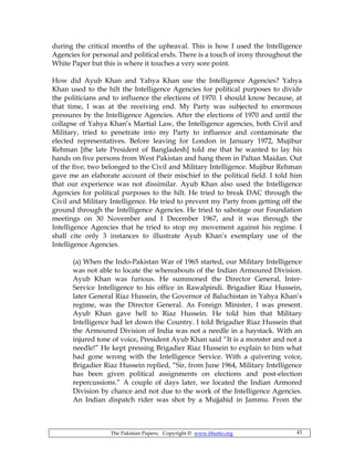 The Pakistan Papers; Copyright © www.bhutto.org 43
during the critical months of the upheaval. This is how I used the Intelligence
Agencies for personal and political ends. There is a touch of irony throughout the
White Paper but this is where it touches a very sore point.
How did Ayub Khan and Yahya Khan use the Intelligence Agencies? Yahya
Khan used to the hilt the Intelligence Agencies for political purposes to divide
the politicians and to influence the elections of 1970. I should know because, at
that time, I was at the receiving end. My Party was subjected to enormous
pressures by the Intelligence Agencies. After the elections of 1970 and until the
collapse of Yahya Khan’s Martial Law, the Intelligence agencies, both Civil and
Military, tried to penetrate into my Party to influence and contaminate the
elected representatives. Before leaving for London in January 1972, Mujibur
Rehman [the late President of Bangladesh] told me that he wanted to lay his
hands on five persons from West Pakistan and hang them in Paltan Maidan. Out
of the five, two belonged to the Civil and Military Intelligence. Mujibur Rehman
gave me an elaborate account of their mischief in the political field. I told him
that our experience was not dissimilar. Ayub Khan also used the Intelligence
Agencies for political purposes to the hilt. He tried to break DAC through the
Civil and Military Intelligence. He tried to prevent my Party from getting off the
ground through the Intelligence Agencies. He tried to sabotage our Foundation
meetings on 30 November and I December 1967, and it was through the
Intelligence Agencies that he tried to stop my movement against his regime. I
shall cite only 3 instances to illustrate Ayub Khan’s exemplary use of the
Intelligence Agencies.
(a) When the Indo-Pakistan War of 1965 started, our Military Intelligence
was not able to locate the whereabouts of the Indian Armoured Division.
Ayub Khan was furious. He summoned the Director General, Inter-
Service Intelligence to his office in Rawalpindi. Brigadier Riaz Hussein,
later General Riaz Hussein, the Governor of Baluchistan in Yahya Khan’s
regime, was the Director General. As Foreign Minister, I was present.
Ayub Khan gave hell to Riaz Hussein. He told him that Military
Intelligence had let down the Country. I told Brigadier Riaz Hussein that
the Armoured Division of India was not a needle in a haystack. With an
injured tone of voice, President Ayub Khan said “It is a monster and not a
needle!” He kept pressing Brigadier Riaz Hussein to explain to him what
had gone wrong with the Intelligence Service. With a quivering voice,
Brigadier Riaz Hussein replied, “Sir, from June 1964, Military Intelligence
has been given political assignments on elections and post-election
repercussions.” A couple of days later, we located the Indian Armored
Division by chance and not due to the work of the Intelligence Agencies.
An Indian dispatch rider was shot by a Mujjahid in Jammu. From the
 