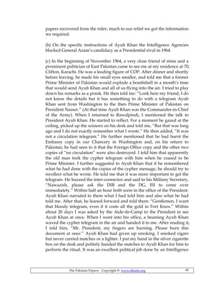 The Pakistan Papers; Copyright © www.bhutto.org 44
papers recovered from the rider, much to our relief we got the information
we required.
(b) On the specific instructions of Ayub Khan the Intelligence Agencies
blocked General Azam’s candidacy as a Presidential rival in 1964.
(c) In the beginning of November 1964, a very close friend of mine and a
prominent politician of East Pakistan came to see me at my residence at 70,
Clifton, Karachi. He was a leading figure of COP. After dinner and shortly
before leaving, he made his small eyes smaller, and told me that a former
Prime Minister of Pakistan would explode a bombshell in a month’s time
that would send Ayub Khan and all of us flying into the air. I tried to play
down his remarks as a prank. He then told me: “Look here my friend, I do
not know the details but it has something to do with a telegram Ayub
Khan sent from Washington to the then Prime Minister of Pakistan on
President Nasser.” (At that time Ayub Khan was the Commander-in-Chief
of the Army). When I returned to Rawalpindi, I mentioned the talk to
President Ayub Khan. He started to reflect. For a moment he gazed at the
ceiling, picked up the scissors on his desk and told me, “But that was long
ago and I do not exactly remember what I wrote.” He then added, “It was
not a circulation telegram.” He further mentioned that he had burnt the
Embassy copy in our Chancery in Washington and, on his return to
Pakistan; he had seen to it that the Foreign Office copy and the other two
copies of “no circulation” were also destroyed. I told him that apparently
the old man took the cypher telegram with him when he ceased to be
Prime Minister. I further suggested to Ayub Khan that if he remembered
what he had done with the copies of the cypher message, he should try to
recollect what he wrote. He told me that it was more important to get the
telegram. He buzzed the inter-connector and said to his Military Secretary,
“Nawazish, please ask the DIB and the DG, ISI to come over
immediately.” Within half an hour both were in the office of the President.
Ayub Khan narrated to them what I had told him and also what he had
told me. After that, he leaned forward and told them: “Gentlemen, I want
that bloody telegram, even if it costs all the gold in Fort Knox.” Within
about 20 days I was asked by the Aide-de-Camp to the President to see
Ayub Khan at once. When I went into his office, a beaming Ayub Khan
waved the cypher telegram in the air and handed it to me. After reading it,
I told him, “Mr. President, my fingers are burning. Please burn this
document at once.” Ayub Khan had given up smoking. I smoked cigars
but never carried matches or a lighter. I put my hand in the silver cigarette
box on the desk and politely handed the matches to Ayub Khan for him to
perform the ritual. It was an excellent political job done by an Intelligence
 